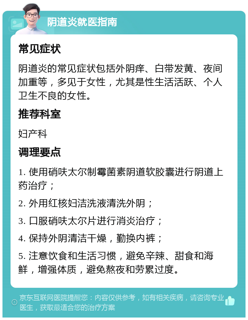 阴道炎就医指南 常见症状 阴道炎的常见症状包括外阴痒、白带发黄、夜间加重等，多见于女性，尤其是性生活活跃、个人卫生不良的女性。 推荐科室 妇产科 调理要点 1. 使用硝呋太尔制霉菌素阴道软胶囊进行阴道上药治疗； 2. 外用红核妇洁洗液清洗外阴； 3. 口服硝呋太尔片进行消炎治疗； 4. 保持外阴清洁干燥，勤换内裤； 5. 注意饮食和生活习惯，避免辛辣、甜食和海鲜，增强体质，避免熬夜和劳累过度。