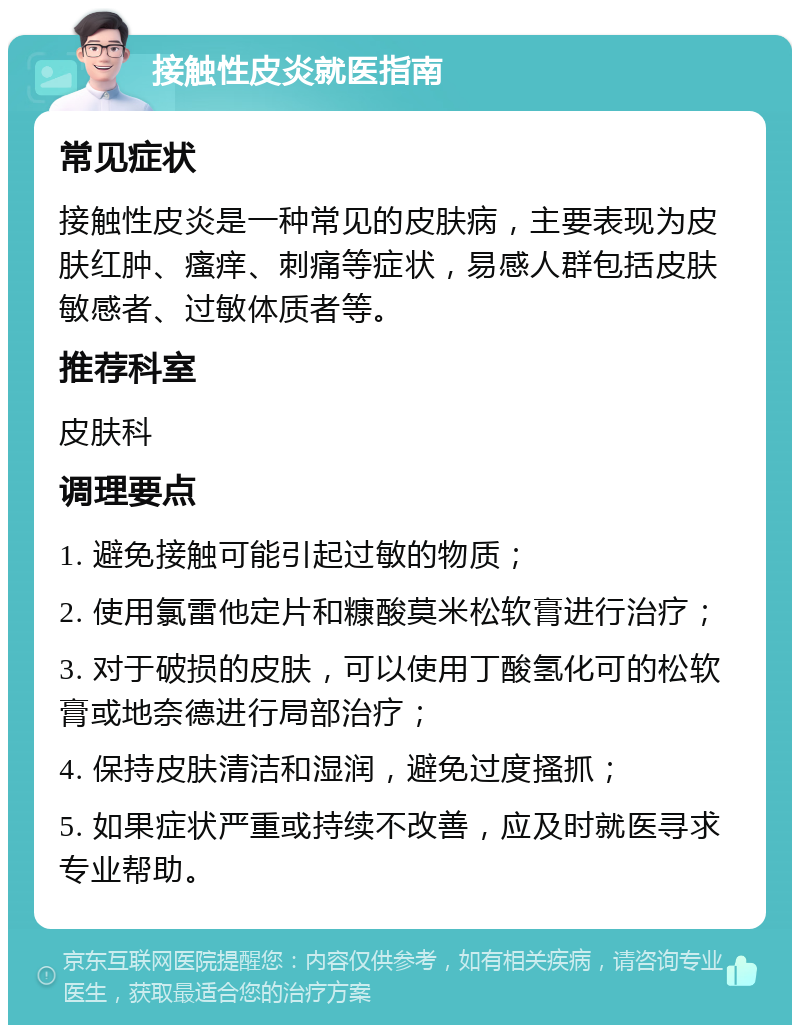 接触性皮炎就医指南 常见症状 接触性皮炎是一种常见的皮肤病，主要表现为皮肤红肿、瘙痒、刺痛等症状，易感人群包括皮肤敏感者、过敏体质者等。 推荐科室 皮肤科 调理要点 1. 避免接触可能引起过敏的物质； 2. 使用氯雷他定片和糠酸莫米松软膏进行治疗； 3. 对于破损的皮肤，可以使用丁酸氢化可的松软膏或地奈德进行局部治疗； 4. 保持皮肤清洁和湿润，避免过度搔抓； 5. 如果症状严重或持续不改善，应及时就医寻求专业帮助。