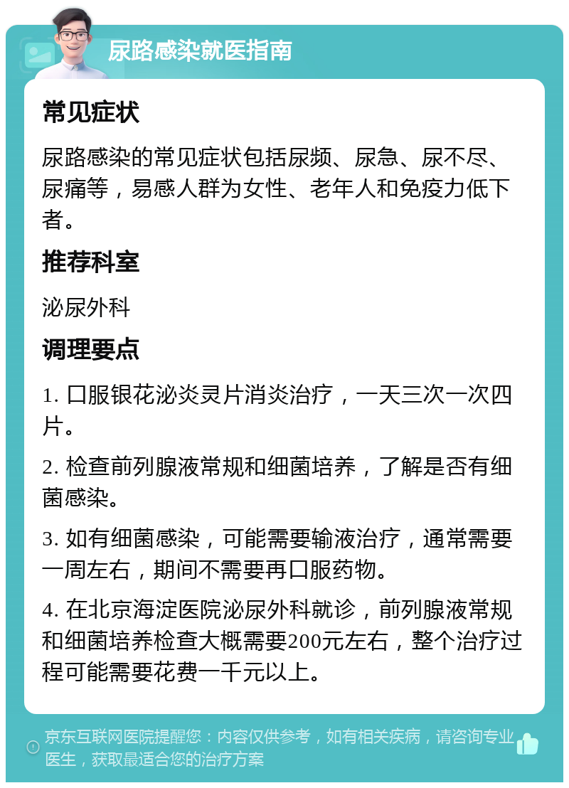 尿路感染就医指南 常见症状 尿路感染的常见症状包括尿频、尿急、尿不尽、尿痛等，易感人群为女性、老年人和免疫力低下者。 推荐科室 泌尿外科 调理要点 1. 口服银花泌炎灵片消炎治疗，一天三次一次四片。 2. 检查前列腺液常规和细菌培养，了解是否有细菌感染。 3. 如有细菌感染，可能需要输液治疗，通常需要一周左右，期间不需要再口服药物。 4. 在北京海淀医院泌尿外科就诊，前列腺液常规和细菌培养检查大概需要200元左右，整个治疗过程可能需要花费一千元以上。