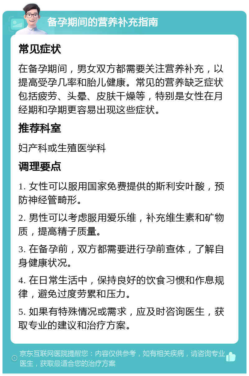 备孕期间的营养补充指南 常见症状 在备孕期间，男女双方都需要关注营养补充，以提高受孕几率和胎儿健康。常见的营养缺乏症状包括疲劳、头晕、皮肤干燥等，特别是女性在月经期和孕期更容易出现这些症状。 推荐科室 妇产科或生殖医学科 调理要点 1. 女性可以服用国家免费提供的斯利安叶酸，预防神经管畸形。 2. 男性可以考虑服用爱乐维，补充维生素和矿物质，提高精子质量。 3. 在备孕前，双方都需要进行孕前查体，了解自身健康状况。 4. 在日常生活中，保持良好的饮食习惯和作息规律，避免过度劳累和压力。 5. 如果有特殊情况或需求，应及时咨询医生，获取专业的建议和治疗方案。