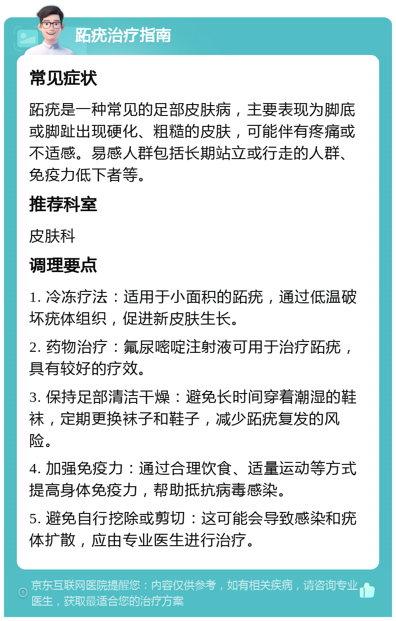 跖疣治疗指南 常见症状 跖疣是一种常见的足部皮肤病，主要表现为脚底或脚趾出现硬化、粗糙的皮肤，可能伴有疼痛或不适感。易感人群包括长期站立或行走的人群、免疫力低下者等。 推荐科室 皮肤科 调理要点 1. 冷冻疗法：适用于小面积的跖疣，通过低温破坏疣体组织，促进新皮肤生长。 2. 药物治疗：氟尿嘧啶注射液可用于治疗跖疣，具有较好的疗效。 3. 保持足部清洁干燥：避免长时间穿着潮湿的鞋袜，定期更换袜子和鞋子，减少跖疣复发的风险。 4. 加强免疫力：通过合理饮食、适量运动等方式提高身体免疫力，帮助抵抗病毒感染。 5. 避免自行挖除或剪切：这可能会导致感染和疣体扩散，应由专业医生进行治疗。