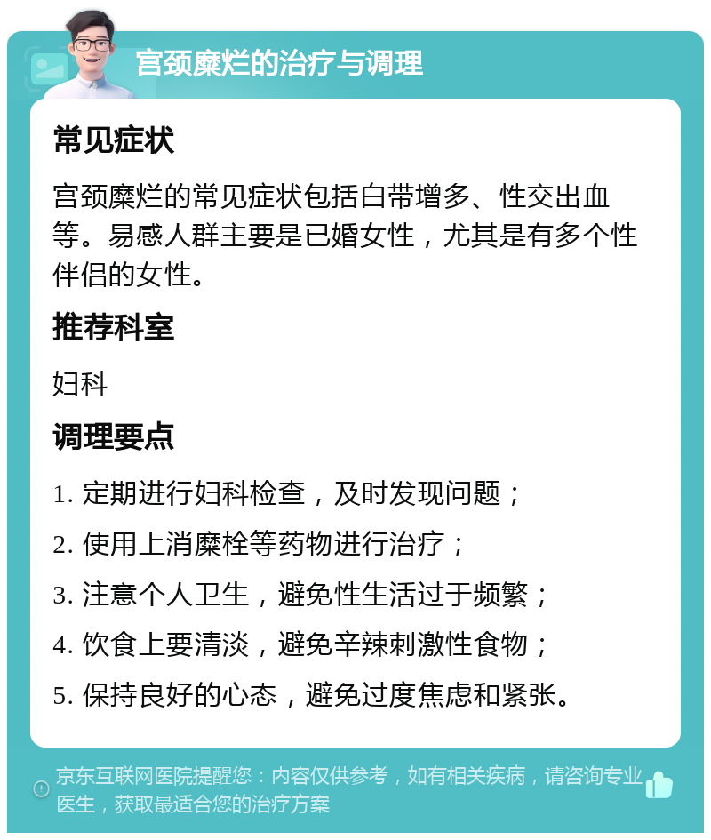 宫颈糜烂的治疗与调理 常见症状 宫颈糜烂的常见症状包括白带增多、性交出血等。易感人群主要是已婚女性，尤其是有多个性伴侣的女性。 推荐科室 妇科 调理要点 1. 定期进行妇科检查，及时发现问题； 2. 使用上消糜栓等药物进行治疗； 3. 注意个人卫生，避免性生活过于频繁； 4. 饮食上要清淡，避免辛辣刺激性食物； 5. 保持良好的心态，避免过度焦虑和紧张。