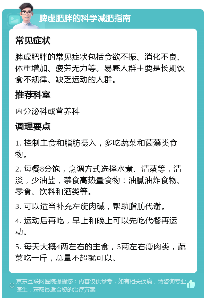 脾虚肥胖的科学减肥指南 常见症状 脾虚肥胖的常见症状包括食欲不振、消化不良、体重增加、疲劳无力等。易感人群主要是长期饮食不规律、缺乏运动的人群。 推荐科室 内分泌科或营养科 调理要点 1. 控制主食和脂肪摄入，多吃蔬菜和菌藻类食物。 2. 每餐8分饱，烹调方式选择水煮、清蒸等，清淡，少油盐，禁食高热量食物：油腻油炸食物、零食、饮料和酒类等。 3. 可以适当补充左旋肉碱，帮助脂肪代谢。 4. 运动后再吃，早上和晚上可以先吃代餐再运动。 5. 每天大概4两左右的主食，5两左右瘦肉类，蔬菜吃一斤，总量不超就可以。