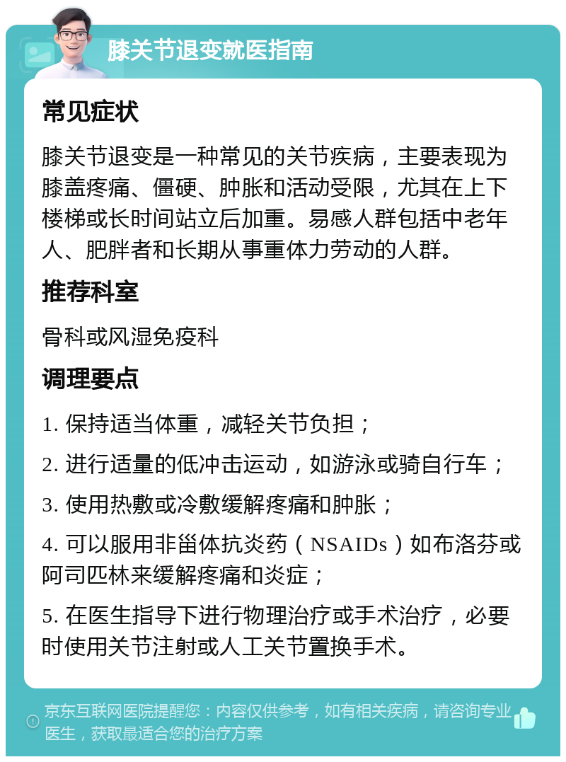 膝关节退变就医指南 常见症状 膝关节退变是一种常见的关节疾病，主要表现为膝盖疼痛、僵硬、肿胀和活动受限，尤其在上下楼梯或长时间站立后加重。易感人群包括中老年人、肥胖者和长期从事重体力劳动的人群。 推荐科室 骨科或风湿免疫科 调理要点 1. 保持适当体重，减轻关节负担； 2. 进行适量的低冲击运动，如游泳或骑自行车； 3. 使用热敷或冷敷缓解疼痛和肿胀； 4. 可以服用非甾体抗炎药（NSAIDs）如布洛芬或阿司匹林来缓解疼痛和炎症； 5. 在医生指导下进行物理治疗或手术治疗，必要时使用关节注射或人工关节置换手术。