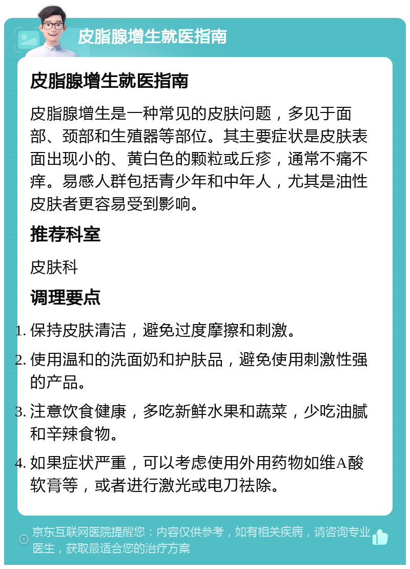 皮脂腺增生就医指南 皮脂腺增生就医指南 皮脂腺增生是一种常见的皮肤问题，多见于面部、颈部和生殖器等部位。其主要症状是皮肤表面出现小的、黄白色的颗粒或丘疹，通常不痛不痒。易感人群包括青少年和中年人，尤其是油性皮肤者更容易受到影响。 推荐科室 皮肤科 调理要点 保持皮肤清洁，避免过度摩擦和刺激。 使用温和的洗面奶和护肤品，避免使用刺激性强的产品。 注意饮食健康，多吃新鲜水果和蔬菜，少吃油腻和辛辣食物。 如果症状严重，可以考虑使用外用药物如维A酸软膏等，或者进行激光或电刀祛除。