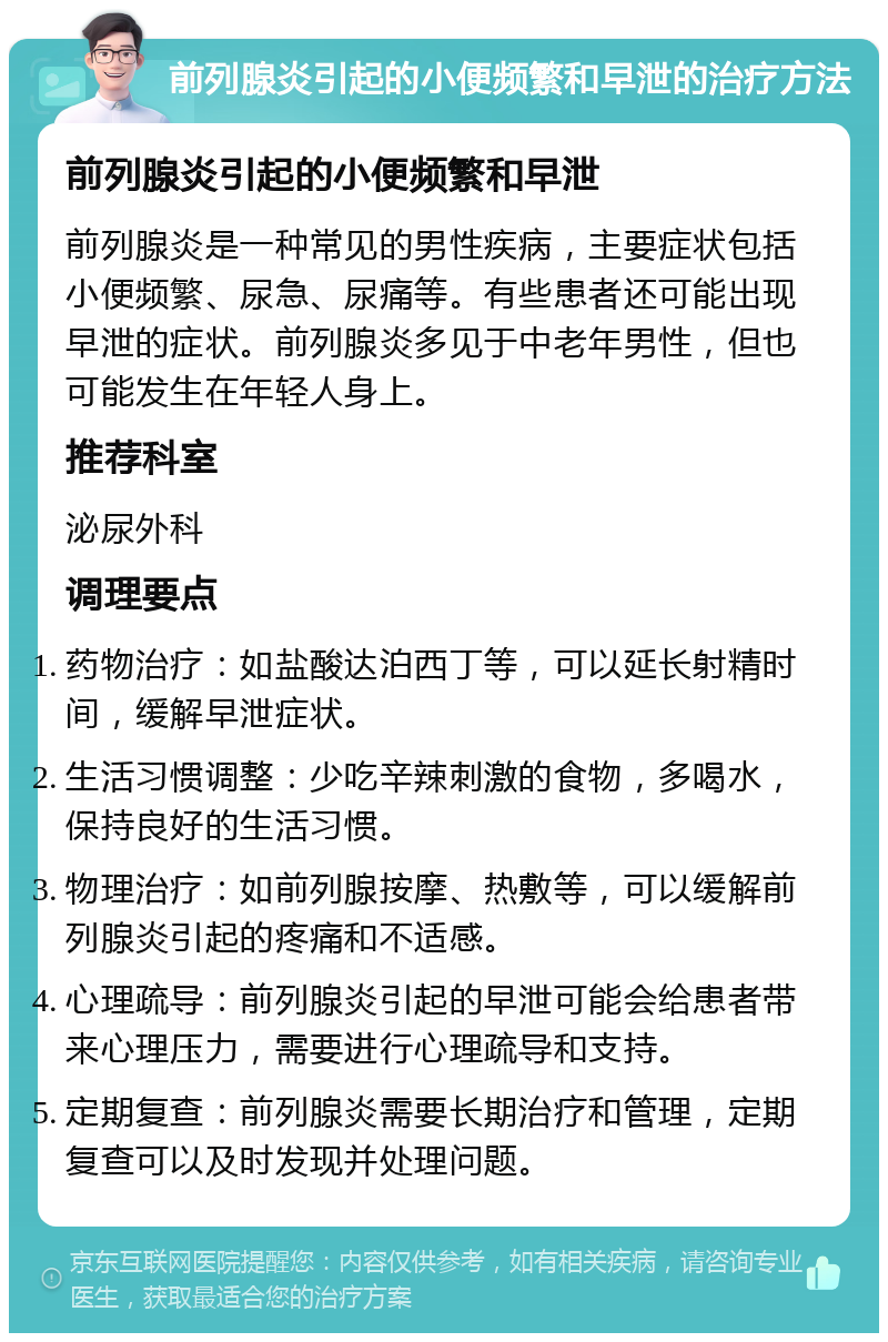 前列腺炎引起的小便频繁和早泄的治疗方法 前列腺炎引起的小便频繁和早泄 前列腺炎是一种常见的男性疾病，主要症状包括小便频繁、尿急、尿痛等。有些患者还可能出现早泄的症状。前列腺炎多见于中老年男性，但也可能发生在年轻人身上。 推荐科室 泌尿外科 调理要点 药物治疗：如盐酸达泊西丁等，可以延长射精时间，缓解早泄症状。 生活习惯调整：少吃辛辣刺激的食物，多喝水，保持良好的生活习惯。 物理治疗：如前列腺按摩、热敷等，可以缓解前列腺炎引起的疼痛和不适感。 心理疏导：前列腺炎引起的早泄可能会给患者带来心理压力，需要进行心理疏导和支持。 定期复查：前列腺炎需要长期治疗和管理，定期复查可以及时发现并处理问题。