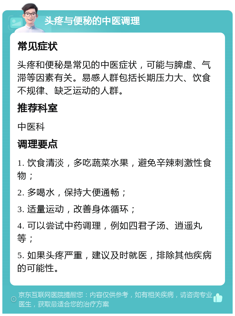 头疼与便秘的中医调理 常见症状 头疼和便秘是常见的中医症状，可能与脾虚、气滞等因素有关。易感人群包括长期压力大、饮食不规律、缺乏运动的人群。 推荐科室 中医科 调理要点 1. 饮食清淡，多吃蔬菜水果，避免辛辣刺激性食物； 2. 多喝水，保持大便通畅； 3. 适量运动，改善身体循环； 4. 可以尝试中药调理，例如四君子汤、逍遥丸等； 5. 如果头疼严重，建议及时就医，排除其他疾病的可能性。