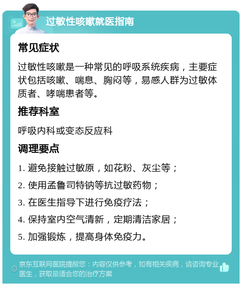 过敏性咳嗽就医指南 常见症状 过敏性咳嗽是一种常见的呼吸系统疾病，主要症状包括咳嗽、喘息、胸闷等，易感人群为过敏体质者、哮喘患者等。 推荐科室 呼吸内科或变态反应科 调理要点 1. 避免接触过敏原，如花粉、灰尘等； 2. 使用孟鲁司特钠等抗过敏药物； 3. 在医生指导下进行免疫疗法； 4. 保持室内空气清新，定期清洁家居； 5. 加强锻炼，提高身体免疫力。