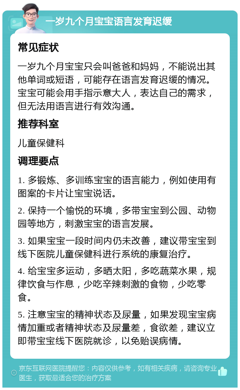 一岁九个月宝宝语言发育迟缓 常见症状 一岁九个月宝宝只会叫爸爸和妈妈，不能说出其他单词或短语，可能存在语言发育迟缓的情况。宝宝可能会用手指示意大人，表达自己的需求，但无法用语言进行有效沟通。 推荐科室 儿童保健科 调理要点 1. 多锻炼、多训练宝宝的语言能力，例如使用有图案的卡片让宝宝说话。 2. 保持一个愉悦的环境，多带宝宝到公园、动物园等地方，刺激宝宝的语言发展。 3. 如果宝宝一段时间内仍未改善，建议带宝宝到线下医院儿童保健科进行系统的康复治疗。 4. 给宝宝多运动，多晒太阳，多吃蔬菜水果，规律饮食与作息，少吃辛辣刺激的食物，少吃零食。 5. 注意宝宝的精神状态及尿量，如果发现宝宝病情加重或者精神状态及尿量差，食欲差，建议立即带宝宝线下医院就诊，以免贻误病情。