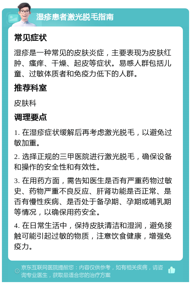 湿疹患者激光脱毛指南 常见症状 湿疹是一种常见的皮肤炎症，主要表现为皮肤红肿、瘙痒、干燥、起皮等症状。易感人群包括儿童、过敏体质者和免疫力低下的人群。 推荐科室 皮肤科 调理要点 1. 在湿疹症状缓解后再考虑激光脱毛，以避免过敏加重。 2. 选择正规的三甲医院进行激光脱毛，确保设备和操作的安全性和有效性。 3. 在用药方面，需告知医生是否有严重药物过敏史、药物严重不良反应、肝肾功能是否正常、是否有慢性疾病、是否处于备孕期、孕期或哺乳期等情况，以确保用药安全。 4. 在日常生活中，保持皮肤清洁和湿润，避免接触可能引起过敏的物质，注意饮食健康，增强免疫力。