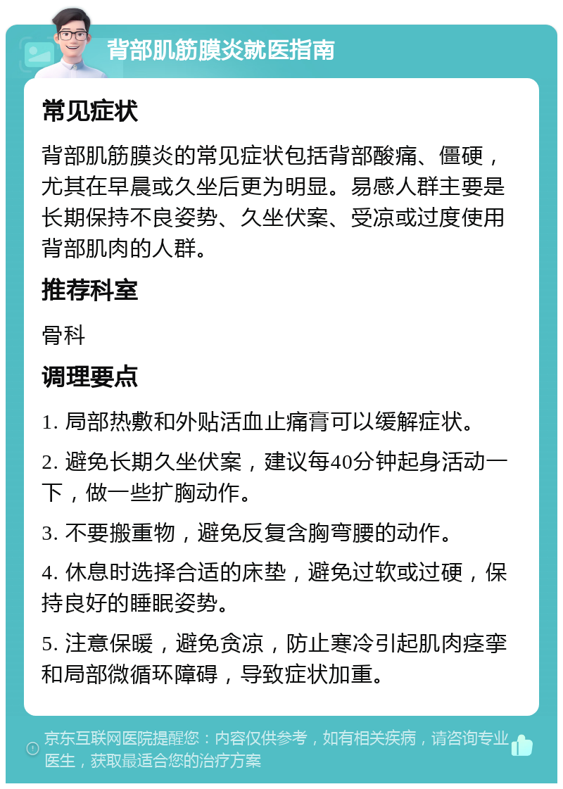 背部肌筋膜炎就医指南 常见症状 背部肌筋膜炎的常见症状包括背部酸痛、僵硬，尤其在早晨或久坐后更为明显。易感人群主要是长期保持不良姿势、久坐伏案、受凉或过度使用背部肌肉的人群。 推荐科室 骨科 调理要点 1. 局部热敷和外贴活血止痛膏可以缓解症状。 2. 避免长期久坐伏案，建议每40分钟起身活动一下，做一些扩胸动作。 3. 不要搬重物，避免反复含胸弯腰的动作。 4. 休息时选择合适的床垫，避免过软或过硬，保持良好的睡眠姿势。 5. 注意保暖，避免贪凉，防止寒冷引起肌肉痉挛和局部微循环障碍，导致症状加重。