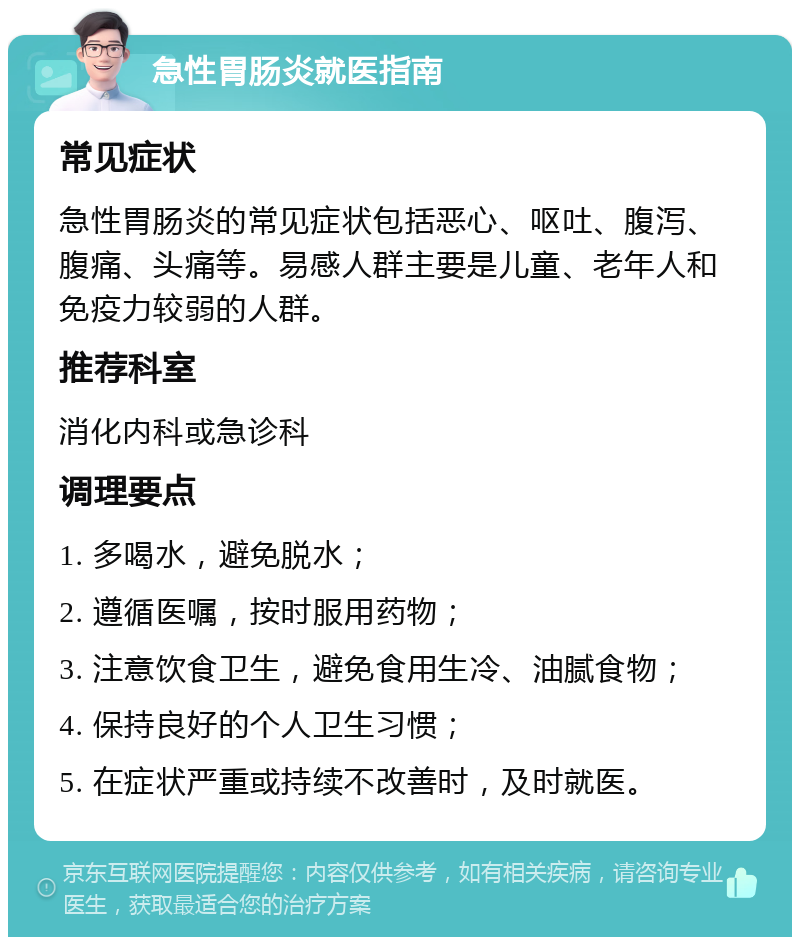 急性胃肠炎就医指南 常见症状 急性胃肠炎的常见症状包括恶心、呕吐、腹泻、腹痛、头痛等。易感人群主要是儿童、老年人和免疫力较弱的人群。 推荐科室 消化内科或急诊科 调理要点 1. 多喝水，避免脱水； 2. 遵循医嘱，按时服用药物； 3. 注意饮食卫生，避免食用生冷、油腻食物； 4. 保持良好的个人卫生习惯； 5. 在症状严重或持续不改善时，及时就医。