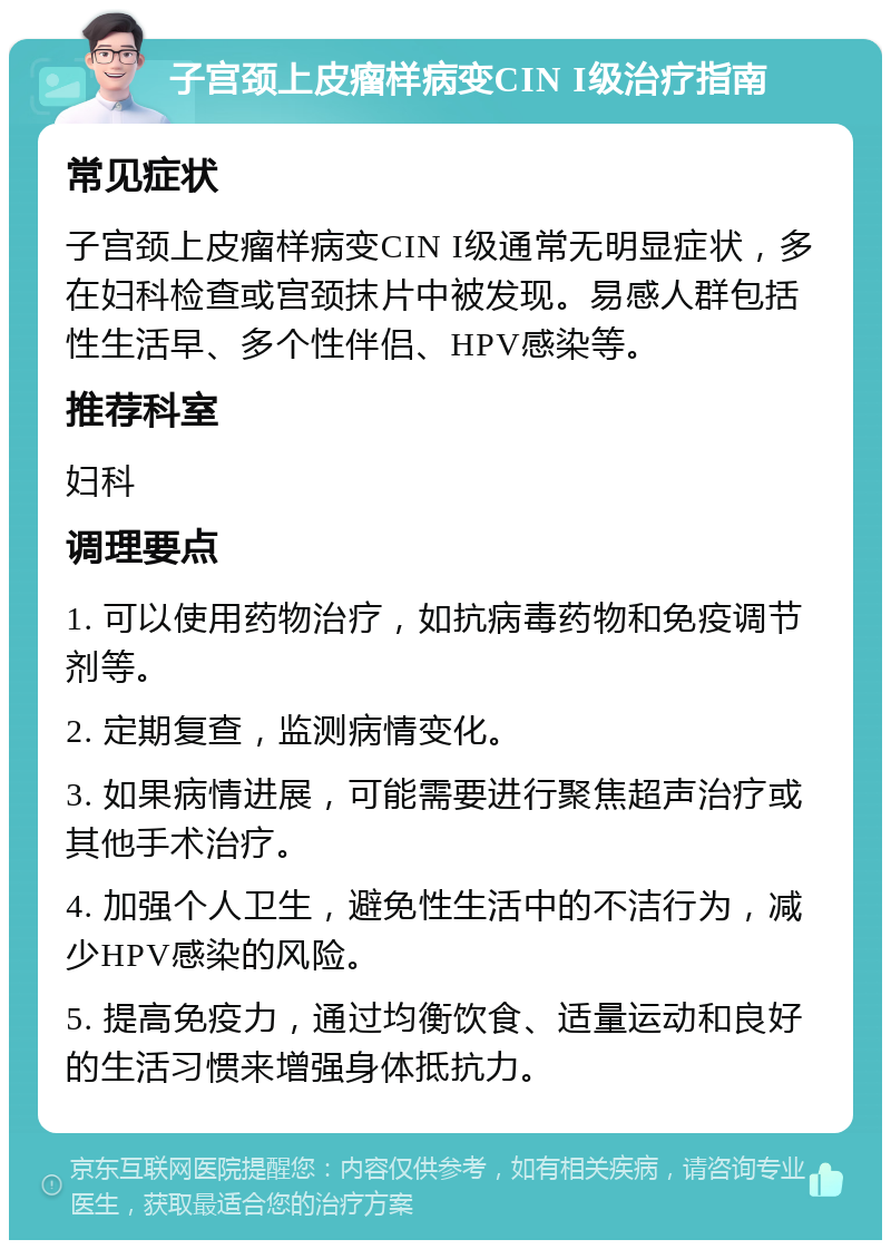 子宫颈上皮瘤样病变CIN I级治疗指南 常见症状 子宫颈上皮瘤样病变CIN I级通常无明显症状，多在妇科检查或宫颈抹片中被发现。易感人群包括性生活早、多个性伴侣、HPV感染等。 推荐科室 妇科 调理要点 1. 可以使用药物治疗，如抗病毒药物和免疫调节剂等。 2. 定期复查，监测病情变化。 3. 如果病情进展，可能需要进行聚焦超声治疗或其他手术治疗。 4. 加强个人卫生，避免性生活中的不洁行为，减少HPV感染的风险。 5. 提高免疫力，通过均衡饮食、适量运动和良好的生活习惯来增强身体抵抗力。