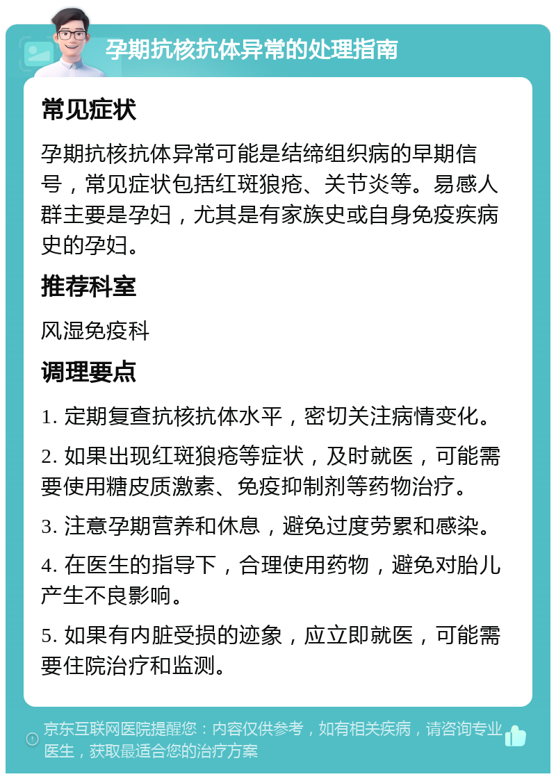 孕期抗核抗体异常的处理指南 常见症状 孕期抗核抗体异常可能是结缔组织病的早期信号，常见症状包括红斑狼疮、关节炎等。易感人群主要是孕妇，尤其是有家族史或自身免疫疾病史的孕妇。 推荐科室 风湿免疫科 调理要点 1. 定期复查抗核抗体水平，密切关注病情变化。 2. 如果出现红斑狼疮等症状，及时就医，可能需要使用糖皮质激素、免疫抑制剂等药物治疗。 3. 注意孕期营养和休息，避免过度劳累和感染。 4. 在医生的指导下，合理使用药物，避免对胎儿产生不良影响。 5. 如果有内脏受损的迹象，应立即就医，可能需要住院治疗和监测。