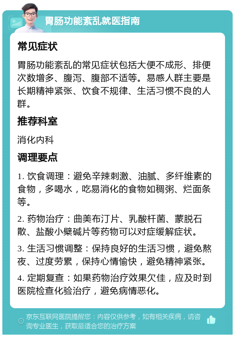 胃肠功能紊乱就医指南 常见症状 胃肠功能紊乱的常见症状包括大便不成形、排便次数增多、腹泻、腹部不适等。易感人群主要是长期精神紧张、饮食不规律、生活习惯不良的人群。 推荐科室 消化内科 调理要点 1. 饮食调理：避免辛辣刺激、油腻、多纤维素的食物，多喝水，吃易消化的食物如稠粥、烂面条等。 2. 药物治疗：曲美布汀片、乳酸杆菌、蒙脱石散、盐酸小檗碱片等药物可以对症缓解症状。 3. 生活习惯调整：保持良好的生活习惯，避免熬夜、过度劳累，保持心情愉快，避免精神紧张。 4. 定期复查：如果药物治疗效果欠佳，应及时到医院检查化验治疗，避免病情恶化。