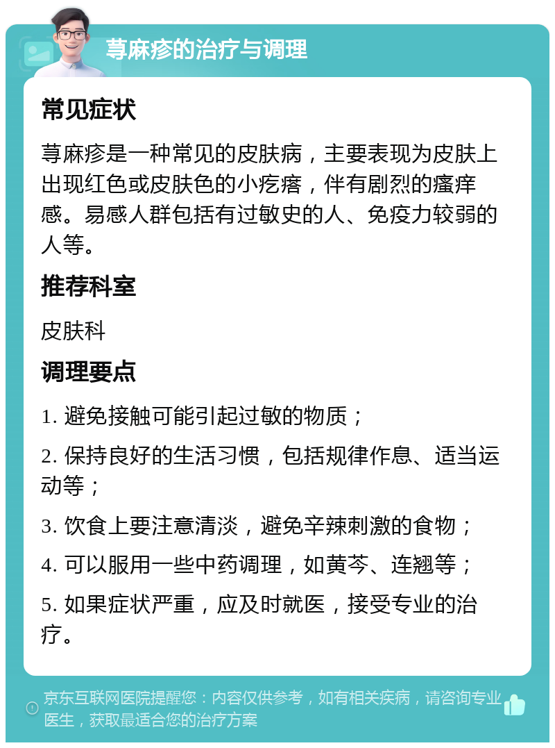 荨麻疹的治疗与调理 常见症状 荨麻疹是一种常见的皮肤病，主要表现为皮肤上出现红色或皮肤色的小疙瘩，伴有剧烈的瘙痒感。易感人群包括有过敏史的人、免疫力较弱的人等。 推荐科室 皮肤科 调理要点 1. 避免接触可能引起过敏的物质； 2. 保持良好的生活习惯，包括规律作息、适当运动等； 3. 饮食上要注意清淡，避免辛辣刺激的食物； 4. 可以服用一些中药调理，如黄芩、连翘等； 5. 如果症状严重，应及时就医，接受专业的治疗。