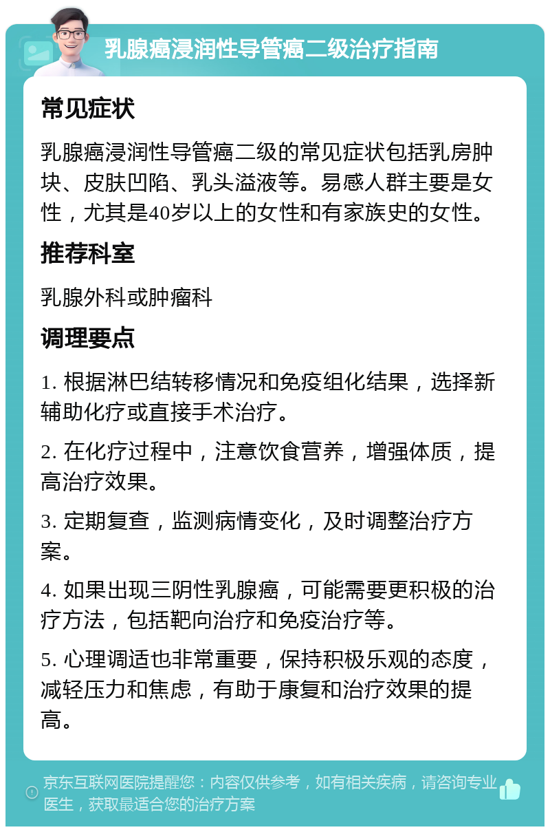 乳腺癌浸润性导管癌二级治疗指南 常见症状 乳腺癌浸润性导管癌二级的常见症状包括乳房肿块、皮肤凹陷、乳头溢液等。易感人群主要是女性，尤其是40岁以上的女性和有家族史的女性。 推荐科室 乳腺外科或肿瘤科 调理要点 1. 根据淋巴结转移情况和免疫组化结果，选择新辅助化疗或直接手术治疗。 2. 在化疗过程中，注意饮食营养，增强体质，提高治疗效果。 3. 定期复查，监测病情变化，及时调整治疗方案。 4. 如果出现三阴性乳腺癌，可能需要更积极的治疗方法，包括靶向治疗和免疫治疗等。 5. 心理调适也非常重要，保持积极乐观的态度，减轻压力和焦虑，有助于康复和治疗效果的提高。