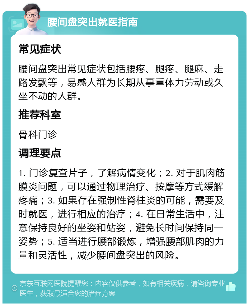 腰间盘突出就医指南 常见症状 腰间盘突出常见症状包括腰疼、腿疼、腿麻、走路发飘等，易感人群为长期从事重体力劳动或久坐不动的人群。 推荐科室 骨科门诊 调理要点 1. 门诊复查片子，了解病情变化；2. 对于肌肉筋膜炎问题，可以通过物理治疗、按摩等方式缓解疼痛；3. 如果存在强制性脊柱炎的可能，需要及时就医，进行相应的治疗；4. 在日常生活中，注意保持良好的坐姿和站姿，避免长时间保持同一姿势；5. 适当进行腰部锻炼，增强腰部肌肉的力量和灵活性，减少腰间盘突出的风险。