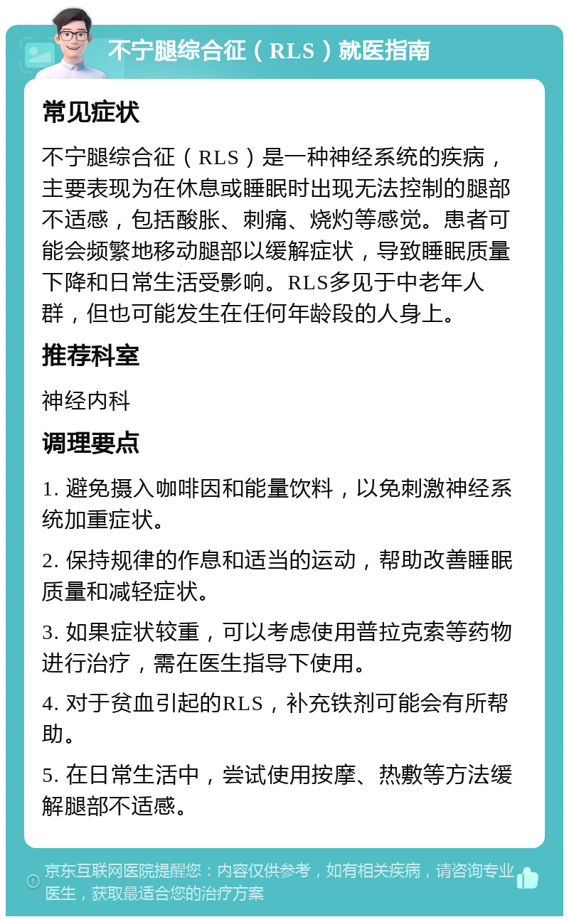 不宁腿综合征（RLS）就医指南 常见症状 不宁腿综合征（RLS）是一种神经系统的疾病，主要表现为在休息或睡眠时出现无法控制的腿部不适感，包括酸胀、刺痛、烧灼等感觉。患者可能会频繁地移动腿部以缓解症状，导致睡眠质量下降和日常生活受影响。RLS多见于中老年人群，但也可能发生在任何年龄段的人身上。 推荐科室 神经内科 调理要点 1. 避免摄入咖啡因和能量饮料，以免刺激神经系统加重症状。 2. 保持规律的作息和适当的运动，帮助改善睡眠质量和减轻症状。 3. 如果症状较重，可以考虑使用普拉克索等药物进行治疗，需在医生指导下使用。 4. 对于贫血引起的RLS，补充铁剂可能会有所帮助。 5. 在日常生活中，尝试使用按摩、热敷等方法缓解腿部不适感。