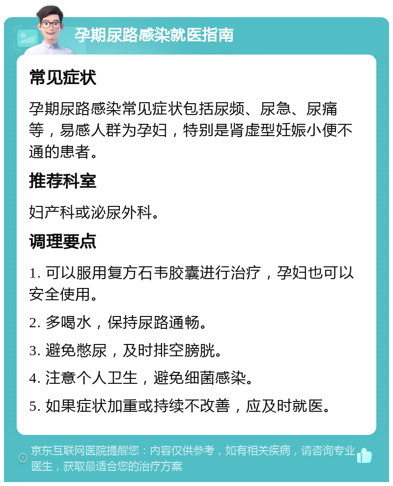 孕期尿路感染就医指南 常见症状 孕期尿路感染常见症状包括尿频、尿急、尿痛等，易感人群为孕妇，特别是肾虚型妊娠小便不通的患者。 推荐科室 妇产科或泌尿外科。 调理要点 1. 可以服用复方石韦胶囊进行治疗，孕妇也可以安全使用。 2. 多喝水，保持尿路通畅。 3. 避免憋尿，及时排空膀胱。 4. 注意个人卫生，避免细菌感染。 5. 如果症状加重或持续不改善，应及时就医。