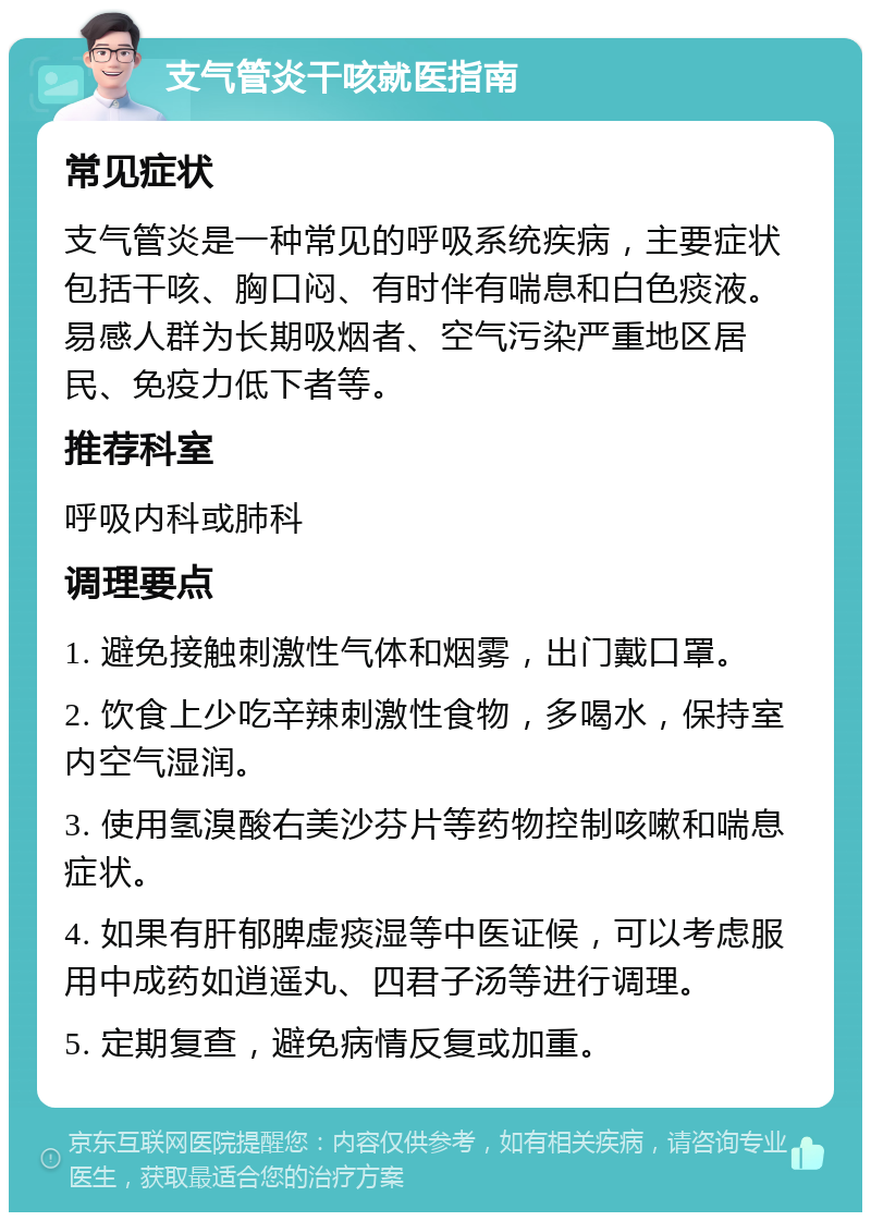 支气管炎干咳就医指南 常见症状 支气管炎是一种常见的呼吸系统疾病，主要症状包括干咳、胸口闷、有时伴有喘息和白色痰液。易感人群为长期吸烟者、空气污染严重地区居民、免疫力低下者等。 推荐科室 呼吸内科或肺科 调理要点 1. 避免接触刺激性气体和烟雾，出门戴口罩。 2. 饮食上少吃辛辣刺激性食物，多喝水，保持室内空气湿润。 3. 使用氢溴酸右美沙芬片等药物控制咳嗽和喘息症状。 4. 如果有肝郁脾虚痰湿等中医证候，可以考虑服用中成药如逍遥丸、四君子汤等进行调理。 5. 定期复查，避免病情反复或加重。