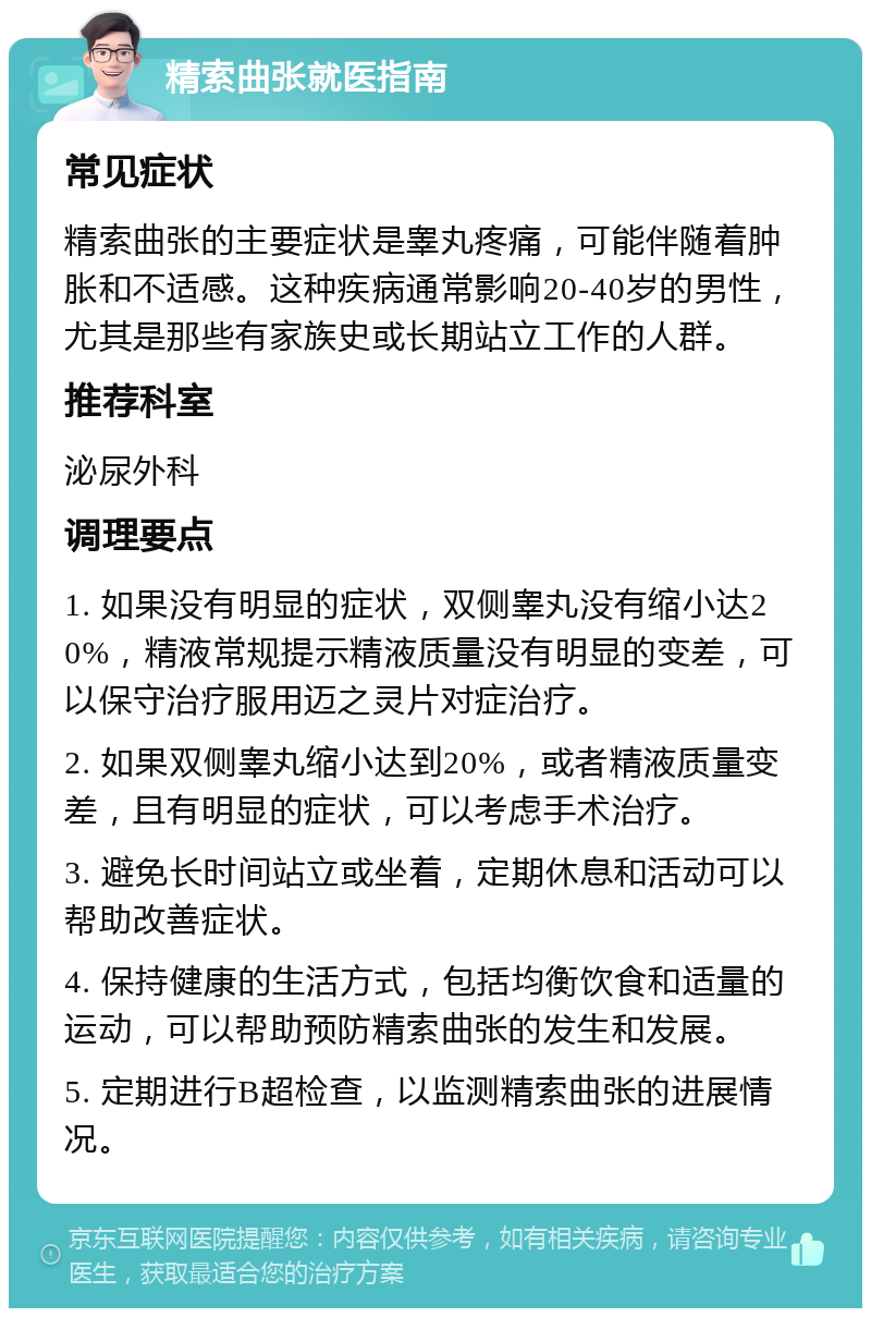 精索曲张就医指南 常见症状 精索曲张的主要症状是睾丸疼痛，可能伴随着肿胀和不适感。这种疾病通常影响20-40岁的男性，尤其是那些有家族史或长期站立工作的人群。 推荐科室 泌尿外科 调理要点 1. 如果没有明显的症状，双侧睾丸没有缩小达20%，精液常规提示精液质量没有明显的变差，可以保守治疗服用迈之灵片对症治疗。 2. 如果双侧睾丸缩小达到20%，或者精液质量变差，且有明显的症状，可以考虑手术治疗。 3. 避免长时间站立或坐着，定期休息和活动可以帮助改善症状。 4. 保持健康的生活方式，包括均衡饮食和适量的运动，可以帮助预防精索曲张的发生和发展。 5. 定期进行B超检查，以监测精索曲张的进展情况。