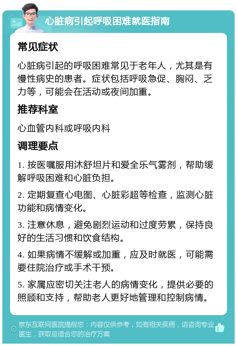 心脏病引起呼吸困难就医指南 常见症状 心脏病引起的呼吸困难常见于老年人，尤其是有慢性病史的患者。症状包括呼吸急促、胸闷、乏力等，可能会在活动或夜间加重。 推荐科室 心血管内科或呼吸内科 调理要点 1. 按医嘱服用沐舒坦片和爱全乐气雾剂，帮助缓解呼吸困难和心脏负担。 2. 定期复查心电图、心脏彩超等检查，监测心脏功能和病情变化。 3. 注意休息，避免剧烈运动和过度劳累，保持良好的生活习惯和饮食结构。 4. 如果病情不缓解或加重，应及时就医，可能需要住院治疗或手术干预。 5. 家属应密切关注老人的病情变化，提供必要的照顾和支持，帮助老人更好地管理和控制病情。