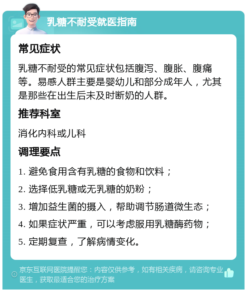 乳糖不耐受就医指南 常见症状 乳糖不耐受的常见症状包括腹泻、腹胀、腹痛等。易感人群主要是婴幼儿和部分成年人，尤其是那些在出生后未及时断奶的人群。 推荐科室 消化内科或儿科 调理要点 1. 避免食用含有乳糖的食物和饮料； 2. 选择低乳糖或无乳糖的奶粉； 3. 增加益生菌的摄入，帮助调节肠道微生态； 4. 如果症状严重，可以考虑服用乳糖酶药物； 5. 定期复查，了解病情变化。