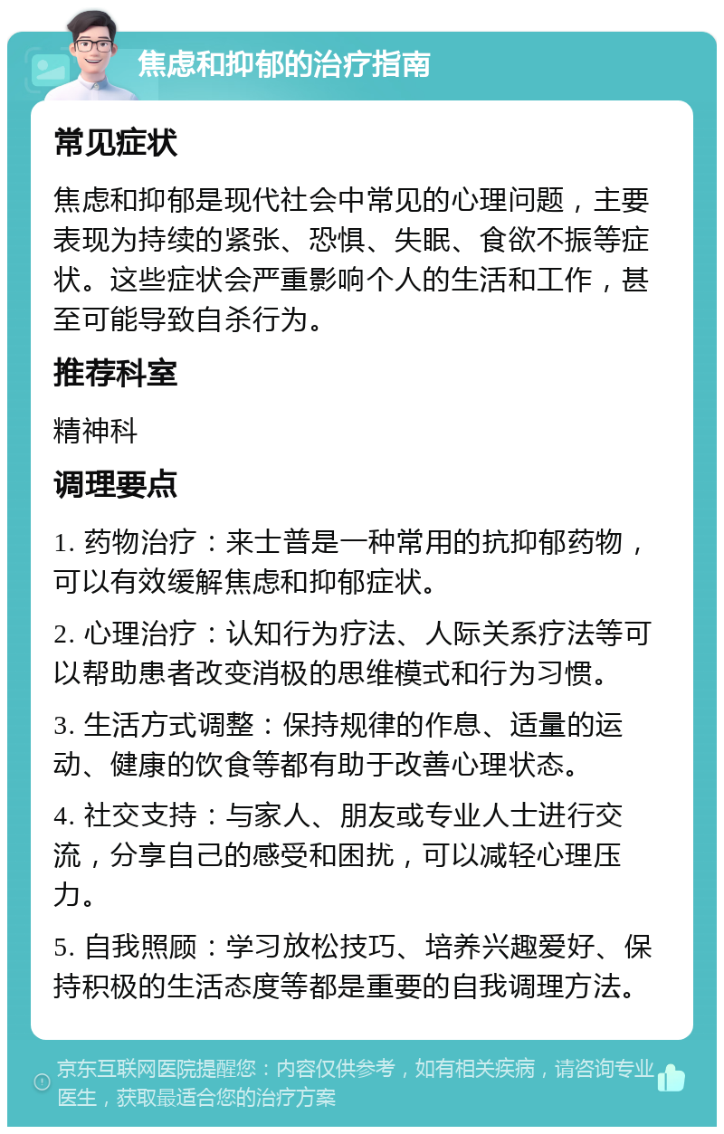 焦虑和抑郁的治疗指南 常见症状 焦虑和抑郁是现代社会中常见的心理问题，主要表现为持续的紧张、恐惧、失眠、食欲不振等症状。这些症状会严重影响个人的生活和工作，甚至可能导致自杀行为。 推荐科室 精神科 调理要点 1. 药物治疗：来士普是一种常用的抗抑郁药物，可以有效缓解焦虑和抑郁症状。 2. 心理治疗：认知行为疗法、人际关系疗法等可以帮助患者改变消极的思维模式和行为习惯。 3. 生活方式调整：保持规律的作息、适量的运动、健康的饮食等都有助于改善心理状态。 4. 社交支持：与家人、朋友或专业人士进行交流，分享自己的感受和困扰，可以减轻心理压力。 5. 自我照顾：学习放松技巧、培养兴趣爱好、保持积极的生活态度等都是重要的自我调理方法。