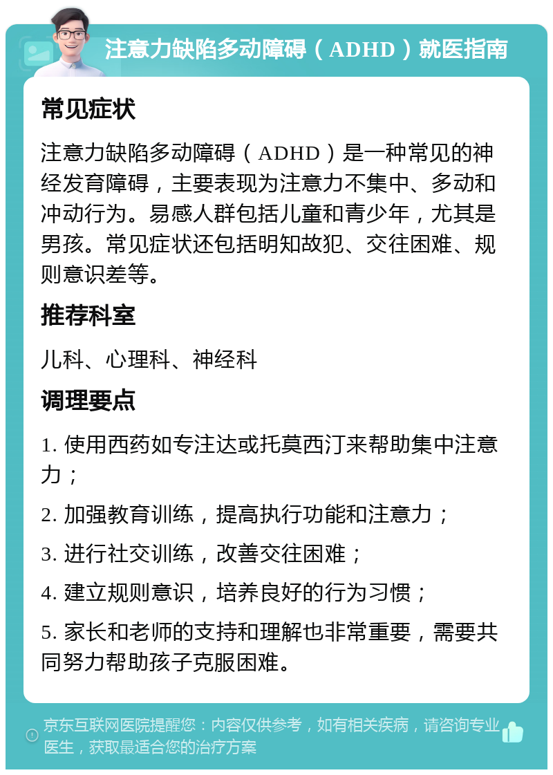 注意力缺陷多动障碍（ADHD）就医指南 常见症状 注意力缺陷多动障碍（ADHD）是一种常见的神经发育障碍，主要表现为注意力不集中、多动和冲动行为。易感人群包括儿童和青少年，尤其是男孩。常见症状还包括明知故犯、交往困难、规则意识差等。 推荐科室 儿科、心理科、神经科 调理要点 1. 使用西药如专注达或托莫西汀来帮助集中注意力； 2. 加强教育训练，提高执行功能和注意力； 3. 进行社交训练，改善交往困难； 4. 建立规则意识，培养良好的行为习惯； 5. 家长和老师的支持和理解也非常重要，需要共同努力帮助孩子克服困难。