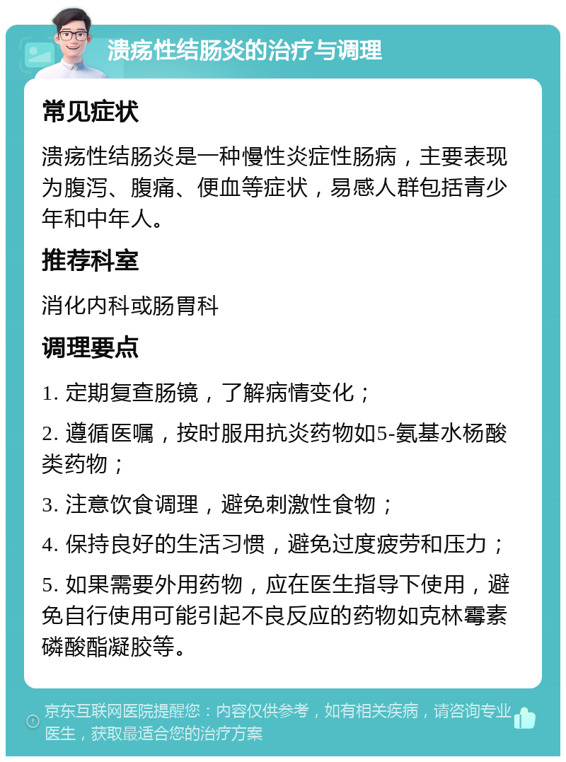 溃疡性结肠炎的治疗与调理 常见症状 溃疡性结肠炎是一种慢性炎症性肠病，主要表现为腹泻、腹痛、便血等症状，易感人群包括青少年和中年人。 推荐科室 消化内科或肠胃科 调理要点 1. 定期复查肠镜，了解病情变化； 2. 遵循医嘱，按时服用抗炎药物如5-氨基水杨酸类药物； 3. 注意饮食调理，避免刺激性食物； 4. 保持良好的生活习惯，避免过度疲劳和压力； 5. 如果需要外用药物，应在医生指导下使用，避免自行使用可能引起不良反应的药物如克林霉素磷酸酯凝胶等。