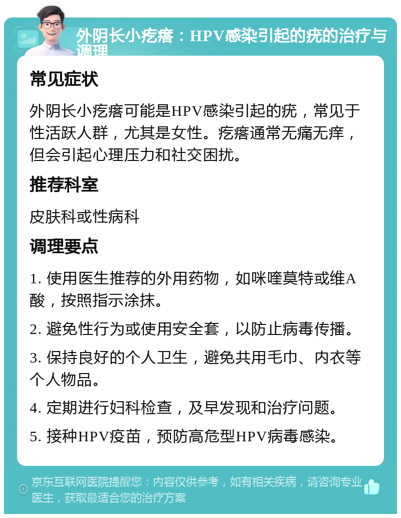 外阴长小疙瘩：HPV感染引起的疣的治疗与调理 常见症状 外阴长小疙瘩可能是HPV感染引起的疣，常见于性活跃人群，尤其是女性。疙瘩通常无痛无痒，但会引起心理压力和社交困扰。 推荐科室 皮肤科或性病科 调理要点 1. 使用医生推荐的外用药物，如咪喹莫特或维A酸，按照指示涂抹。 2. 避免性行为或使用安全套，以防止病毒传播。 3. 保持良好的个人卫生，避免共用毛巾、内衣等个人物品。 4. 定期进行妇科检查，及早发现和治疗问题。 5. 接种HPV疫苗，预防高危型HPV病毒感染。