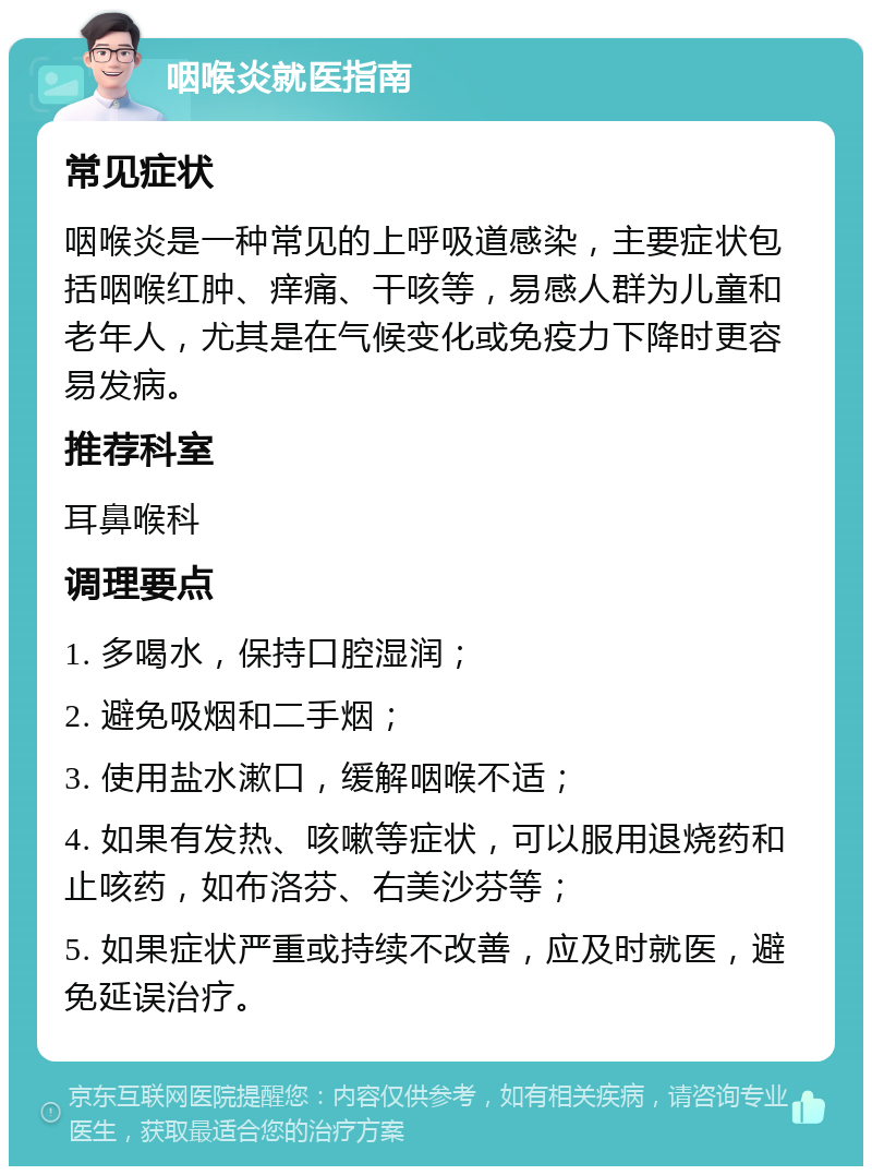 咽喉炎就医指南 常见症状 咽喉炎是一种常见的上呼吸道感染，主要症状包括咽喉红肿、痒痛、干咳等，易感人群为儿童和老年人，尤其是在气候变化或免疫力下降时更容易发病。 推荐科室 耳鼻喉科 调理要点 1. 多喝水，保持口腔湿润； 2. 避免吸烟和二手烟； 3. 使用盐水漱口，缓解咽喉不适； 4. 如果有发热、咳嗽等症状，可以服用退烧药和止咳药，如布洛芬、右美沙芬等； 5. 如果症状严重或持续不改善，应及时就医，避免延误治疗。