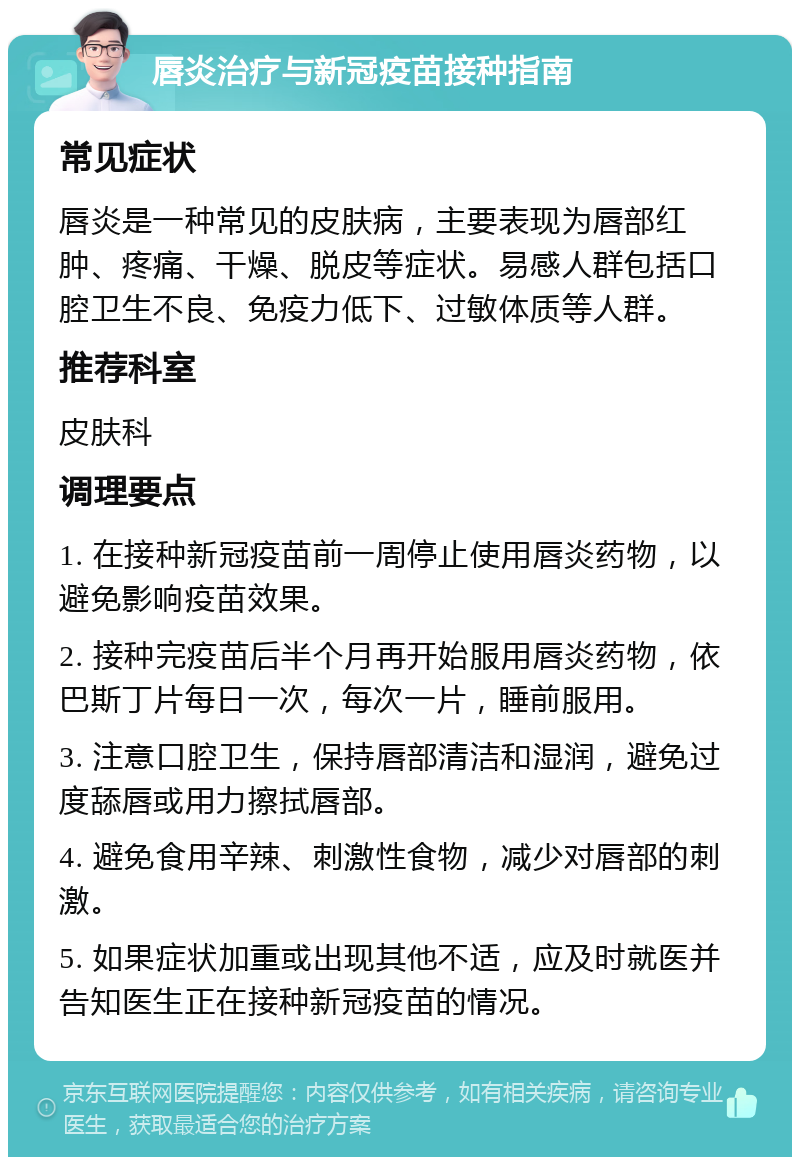 唇炎治疗与新冠疫苗接种指南 常见症状 唇炎是一种常见的皮肤病，主要表现为唇部红肿、疼痛、干燥、脱皮等症状。易感人群包括口腔卫生不良、免疫力低下、过敏体质等人群。 推荐科室 皮肤科 调理要点 1. 在接种新冠疫苗前一周停止使用唇炎药物，以避免影响疫苗效果。 2. 接种完疫苗后半个月再开始服用唇炎药物，依巴斯丁片每日一次，每次一片，睡前服用。 3. 注意口腔卫生，保持唇部清洁和湿润，避免过度舔唇或用力擦拭唇部。 4. 避免食用辛辣、刺激性食物，减少对唇部的刺激。 5. 如果症状加重或出现其他不适，应及时就医并告知医生正在接种新冠疫苗的情况。