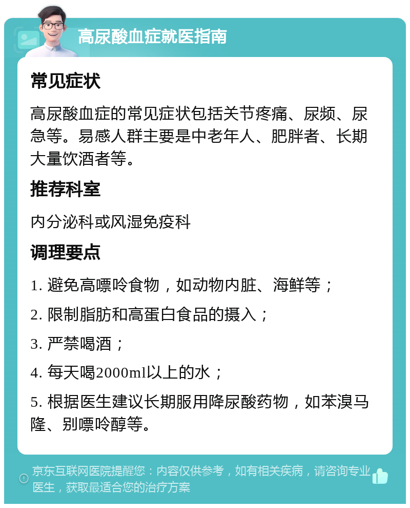 高尿酸血症就医指南 常见症状 高尿酸血症的常见症状包括关节疼痛、尿频、尿急等。易感人群主要是中老年人、肥胖者、长期大量饮酒者等。 推荐科室 内分泌科或风湿免疫科 调理要点 1. 避免高嘌呤食物，如动物内脏、海鲜等； 2. 限制脂肪和高蛋白食品的摄入； 3. 严禁喝酒； 4. 每天喝2000ml以上的水； 5. 根据医生建议长期服用降尿酸药物，如苯溴马隆、别嘌呤醇等。