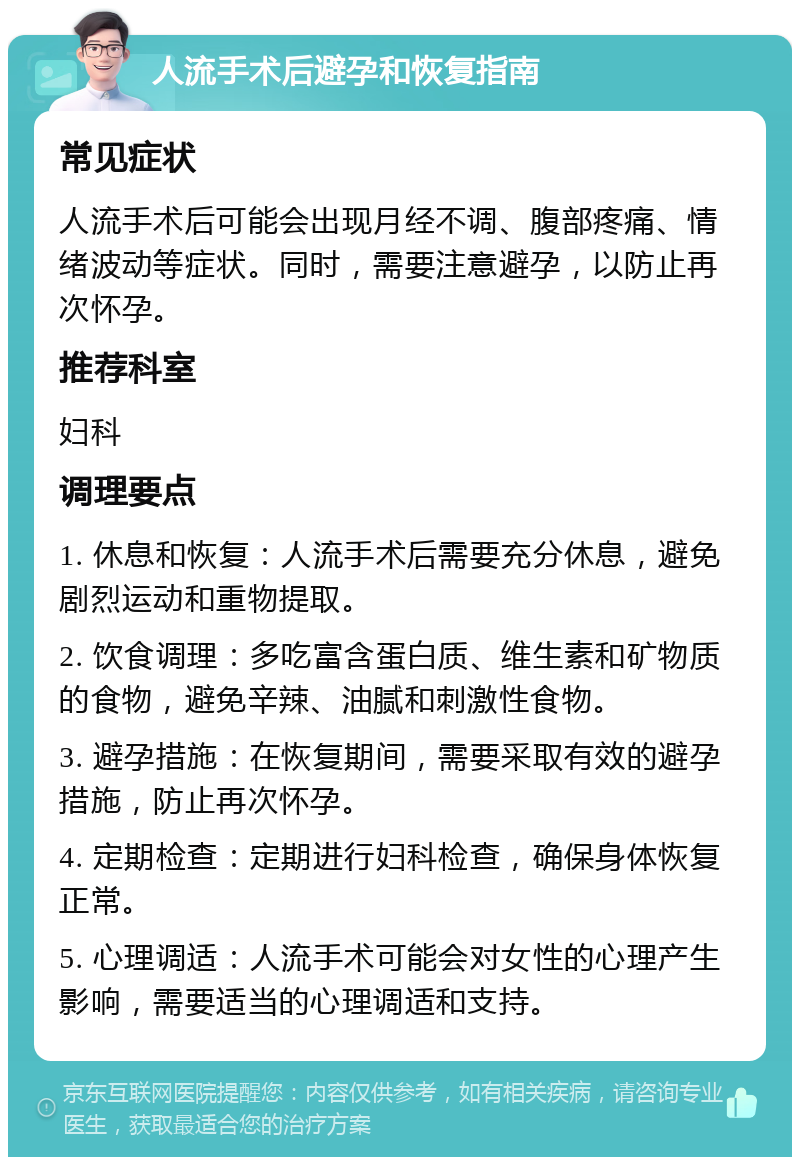 人流手术后避孕和恢复指南 常见症状 人流手术后可能会出现月经不调、腹部疼痛、情绪波动等症状。同时，需要注意避孕，以防止再次怀孕。 推荐科室 妇科 调理要点 1. 休息和恢复：人流手术后需要充分休息，避免剧烈运动和重物提取。 2. 饮食调理：多吃富含蛋白质、维生素和矿物质的食物，避免辛辣、油腻和刺激性食物。 3. 避孕措施：在恢复期间，需要采取有效的避孕措施，防止再次怀孕。 4. 定期检查：定期进行妇科检查，确保身体恢复正常。 5. 心理调适：人流手术可能会对女性的心理产生影响，需要适当的心理调适和支持。