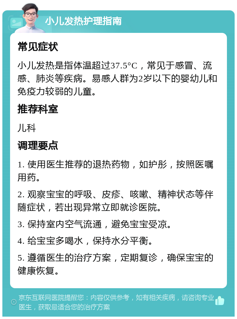 小儿发热护理指南 常见症状 小儿发热是指体温超过37.5°C，常见于感冒、流感、肺炎等疾病。易感人群为2岁以下的婴幼儿和免疫力较弱的儿童。 推荐科室 儿科 调理要点 1. 使用医生推荐的退热药物，如护彤，按照医嘱用药。 2. 观察宝宝的呼吸、皮疹、咳嗽、精神状态等伴随症状，若出现异常立即就诊医院。 3. 保持室内空气流通，避免宝宝受凉。 4. 给宝宝多喝水，保持水分平衡。 5. 遵循医生的治疗方案，定期复诊，确保宝宝的健康恢复。