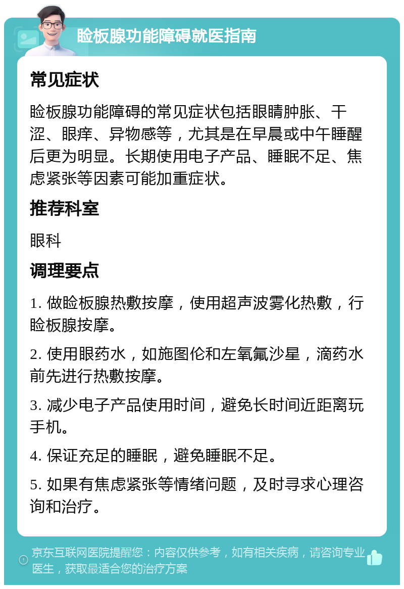 睑板腺功能障碍就医指南 常见症状 睑板腺功能障碍的常见症状包括眼睛肿胀、干涩、眼痒、异物感等，尤其是在早晨或中午睡醒后更为明显。长期使用电子产品、睡眠不足、焦虑紧张等因素可能加重症状。 推荐科室 眼科 调理要点 1. 做睑板腺热敷按摩，使用超声波雾化热敷，行睑板腺按摩。 2. 使用眼药水，如施图伦和左氧氟沙星，滴药水前先进行热敷按摩。 3. 减少电子产品使用时间，避免长时间近距离玩手机。 4. 保证充足的睡眠，避免睡眠不足。 5. 如果有焦虑紧张等情绪问题，及时寻求心理咨询和治疗。