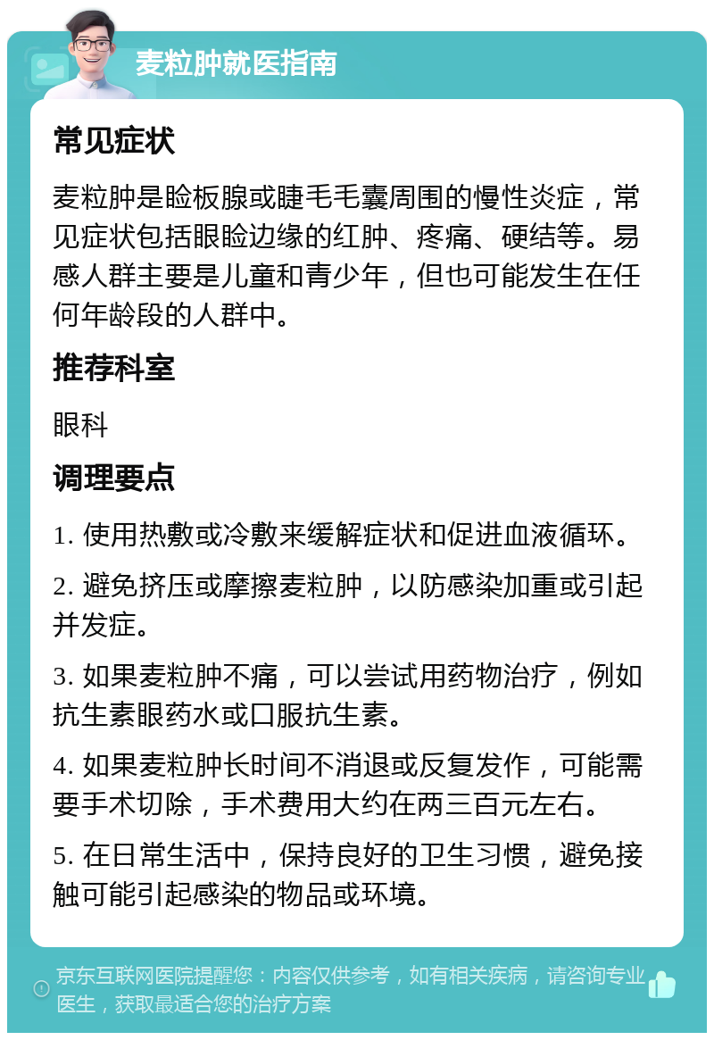 麦粒肿就医指南 常见症状 麦粒肿是睑板腺或睫毛毛囊周围的慢性炎症，常见症状包括眼睑边缘的红肿、疼痛、硬结等。易感人群主要是儿童和青少年，但也可能发生在任何年龄段的人群中。 推荐科室 眼科 调理要点 1. 使用热敷或冷敷来缓解症状和促进血液循环。 2. 避免挤压或摩擦麦粒肿，以防感染加重或引起并发症。 3. 如果麦粒肿不痛，可以尝试用药物治疗，例如抗生素眼药水或口服抗生素。 4. 如果麦粒肿长时间不消退或反复发作，可能需要手术切除，手术费用大约在两三百元左右。 5. 在日常生活中，保持良好的卫生习惯，避免接触可能引起感染的物品或环境。