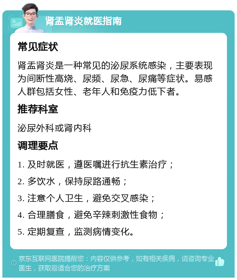 肾盂肾炎就医指南 常见症状 肾盂肾炎是一种常见的泌尿系统感染，主要表现为间断性高烧、尿频、尿急、尿痛等症状。易感人群包括女性、老年人和免疫力低下者。 推荐科室 泌尿外科或肾内科 调理要点 1. 及时就医，遵医嘱进行抗生素治疗； 2. 多饮水，保持尿路通畅； 3. 注意个人卫生，避免交叉感染； 4. 合理膳食，避免辛辣刺激性食物； 5. 定期复查，监测病情变化。