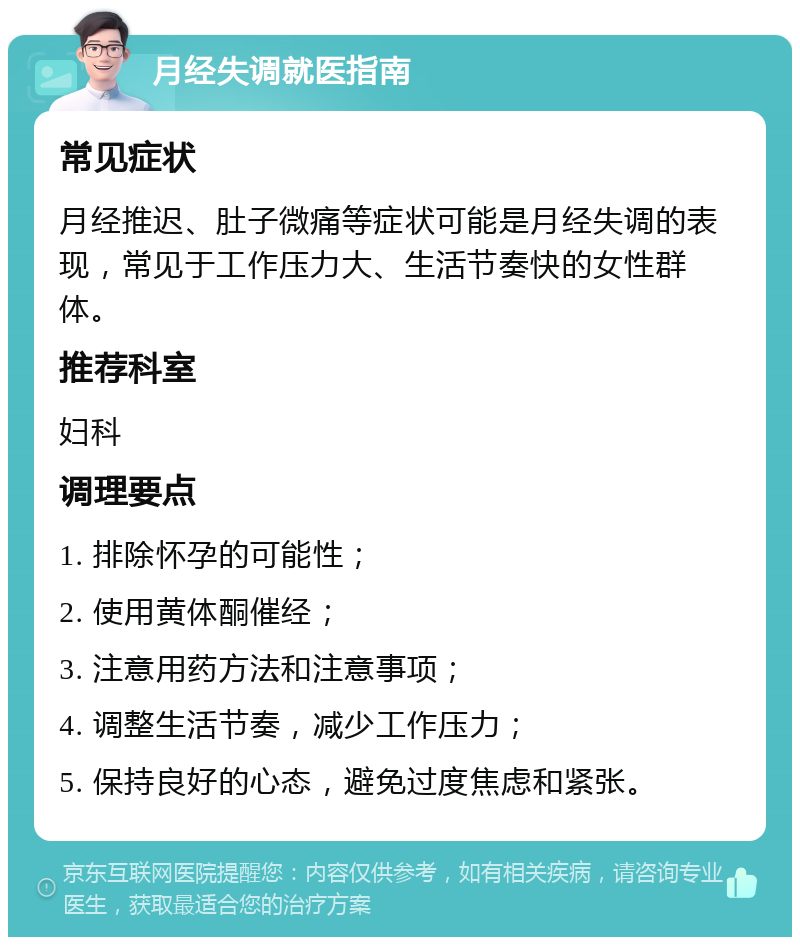 月经失调就医指南 常见症状 月经推迟、肚子微痛等症状可能是月经失调的表现，常见于工作压力大、生活节奏快的女性群体。 推荐科室 妇科 调理要点 1. 排除怀孕的可能性； 2. 使用黄体酮催经； 3. 注意用药方法和注意事项； 4. 调整生活节奏，减少工作压力； 5. 保持良好的心态，避免过度焦虑和紧张。