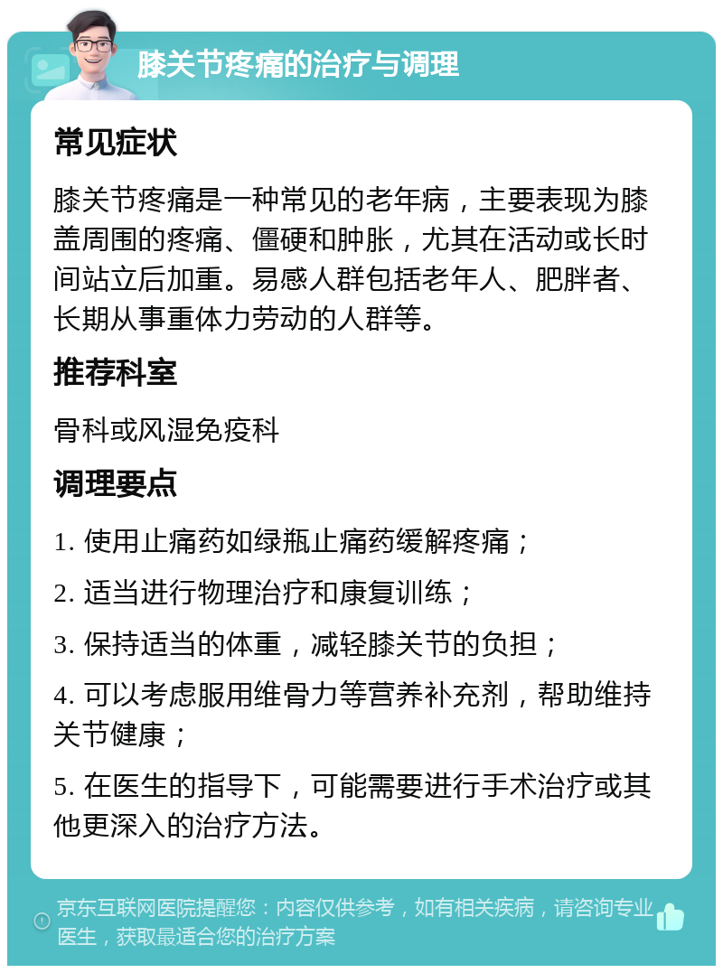 膝关节疼痛的治疗与调理 常见症状 膝关节疼痛是一种常见的老年病，主要表现为膝盖周围的疼痛、僵硬和肿胀，尤其在活动或长时间站立后加重。易感人群包括老年人、肥胖者、长期从事重体力劳动的人群等。 推荐科室 骨科或风湿免疫科 调理要点 1. 使用止痛药如绿瓶止痛药缓解疼痛； 2. 适当进行物理治疗和康复训练； 3. 保持适当的体重，减轻膝关节的负担； 4. 可以考虑服用维骨力等营养补充剂，帮助维持关节健康； 5. 在医生的指导下，可能需要进行手术治疗或其他更深入的治疗方法。