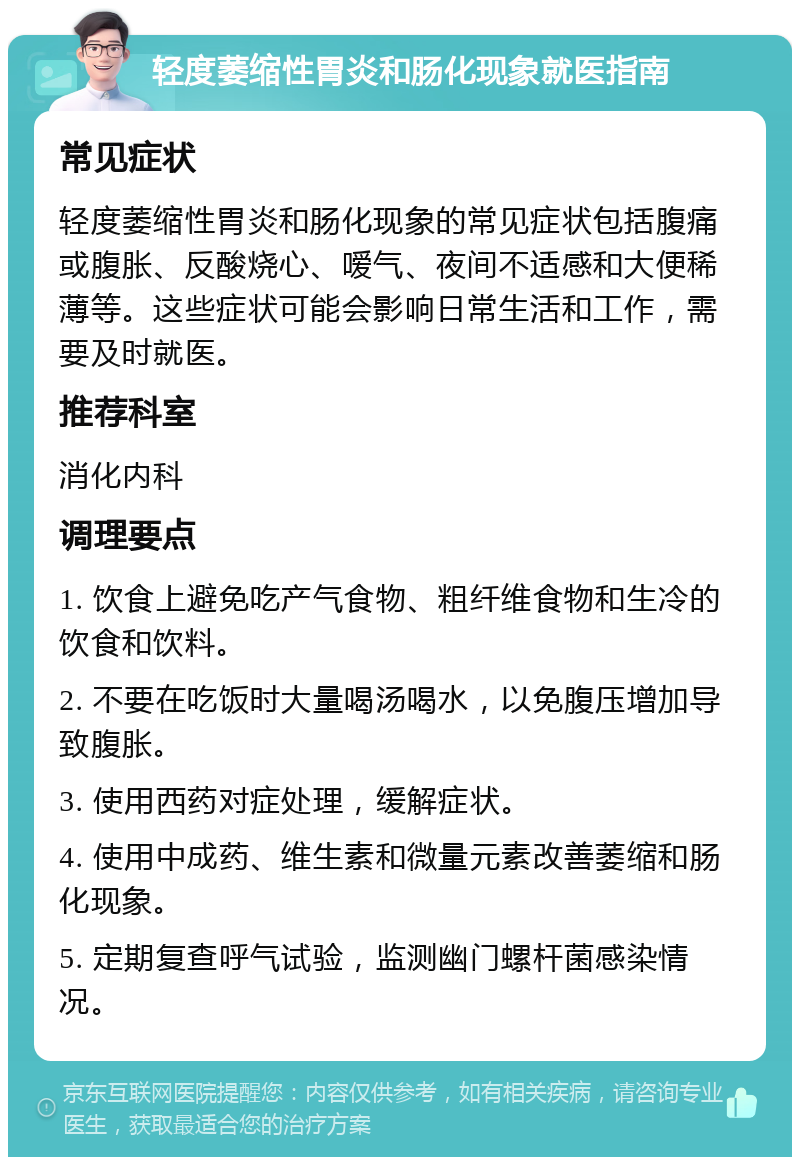 轻度萎缩性胃炎和肠化现象就医指南 常见症状 轻度萎缩性胃炎和肠化现象的常见症状包括腹痛或腹胀、反酸烧心、嗳气、夜间不适感和大便稀薄等。这些症状可能会影响日常生活和工作，需要及时就医。 推荐科室 消化内科 调理要点 1. 饮食上避免吃产气食物、粗纤维食物和生冷的饮食和饮料。 2. 不要在吃饭时大量喝汤喝水，以免腹压增加导致腹胀。 3. 使用西药对症处理，缓解症状。 4. 使用中成药、维生素和微量元素改善萎缩和肠化现象。 5. 定期复查呼气试验，监测幽门螺杆菌感染情况。