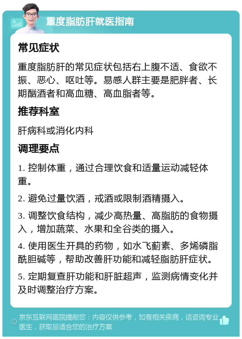 重度脂肪肝就医指南 常见症状 重度脂肪肝的常见症状包括右上腹不适、食欲不振、恶心、呕吐等。易感人群主要是肥胖者、长期酗酒者和高血糖、高血脂者等。 推荐科室 肝病科或消化内科 调理要点 1. 控制体重，通过合理饮食和适量运动减轻体重。 2. 避免过量饮酒，戒酒或限制酒精摄入。 3. 调整饮食结构，减少高热量、高脂肪的食物摄入，增加蔬菜、水果和全谷类的摄入。 4. 使用医生开具的药物，如水飞蓟素、多烯磷脂酰胆碱等，帮助改善肝功能和减轻脂肪肝症状。 5. 定期复查肝功能和肝脏超声，监测病情变化并及时调整治疗方案。