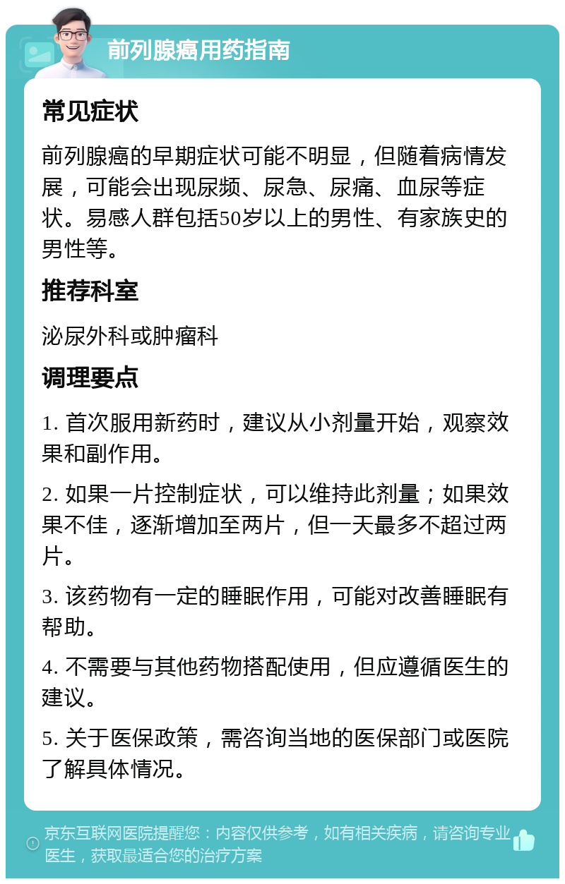 前列腺癌用药指南 常见症状 前列腺癌的早期症状可能不明显，但随着病情发展，可能会出现尿频、尿急、尿痛、血尿等症状。易感人群包括50岁以上的男性、有家族史的男性等。 推荐科室 泌尿外科或肿瘤科 调理要点 1. 首次服用新药时，建议从小剂量开始，观察效果和副作用。 2. 如果一片控制症状，可以维持此剂量；如果效果不佳，逐渐增加至两片，但一天最多不超过两片。 3. 该药物有一定的睡眠作用，可能对改善睡眠有帮助。 4. 不需要与其他药物搭配使用，但应遵循医生的建议。 5. 关于医保政策，需咨询当地的医保部门或医院了解具体情况。