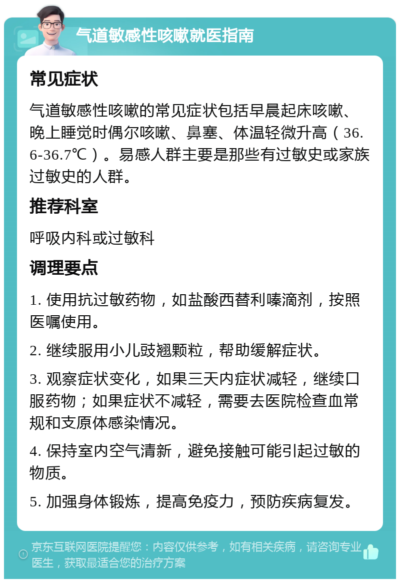 气道敏感性咳嗽就医指南 常见症状 气道敏感性咳嗽的常见症状包括早晨起床咳嗽、晚上睡觉时偶尔咳嗽、鼻塞、体温轻微升高（36.6-36.7℃）。易感人群主要是那些有过敏史或家族过敏史的人群。 推荐科室 呼吸内科或过敏科 调理要点 1. 使用抗过敏药物，如盐酸西替利嗪滴剂，按照医嘱使用。 2. 继续服用小儿豉翘颗粒，帮助缓解症状。 3. 观察症状变化，如果三天内症状减轻，继续口服药物；如果症状不减轻，需要去医院检查血常规和支原体感染情况。 4. 保持室内空气清新，避免接触可能引起过敏的物质。 5. 加强身体锻炼，提高免疫力，预防疾病复发。