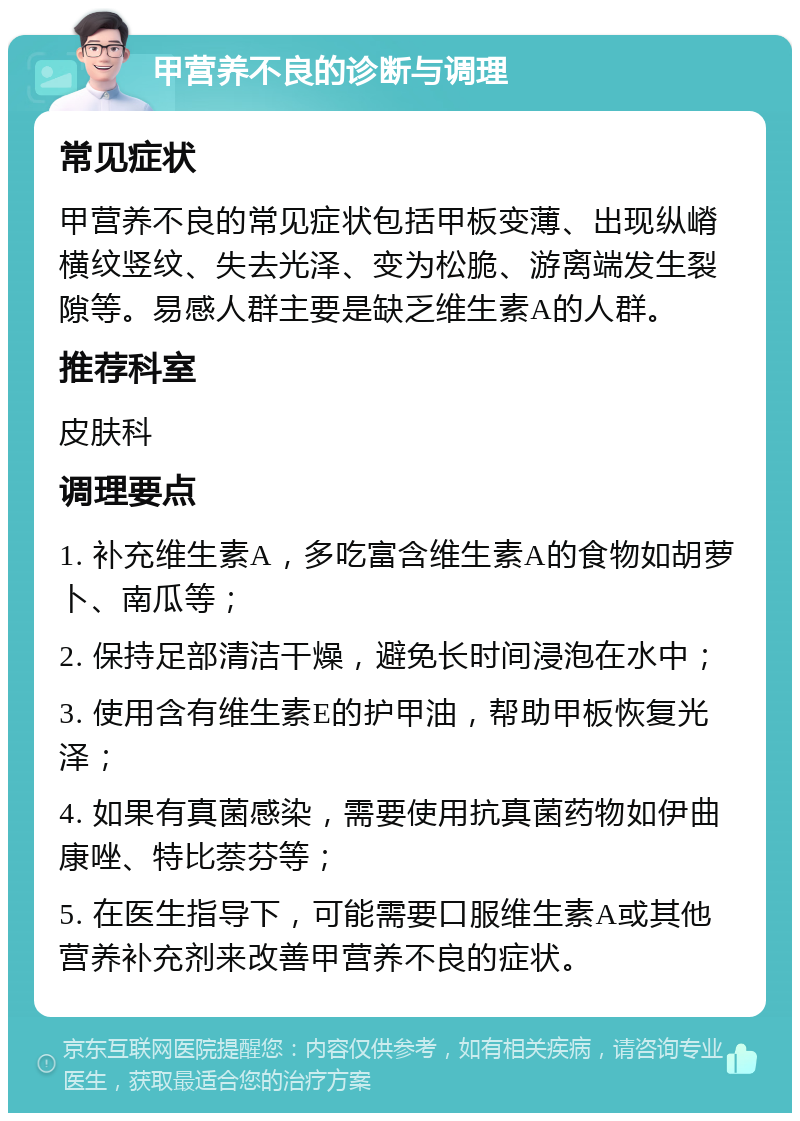 甲营养不良的诊断与调理 常见症状 甲营养不良的常见症状包括甲板变薄、出现纵嵴横纹竖纹、失去光泽、变为松脆、游离端发生裂隙等。易感人群主要是缺乏维生素A的人群。 推荐科室 皮肤科 调理要点 1. 补充维生素A，多吃富含维生素A的食物如胡萝卜、南瓜等； 2. 保持足部清洁干燥，避免长时间浸泡在水中； 3. 使用含有维生素E的护甲油，帮助甲板恢复光泽； 4. 如果有真菌感染，需要使用抗真菌药物如伊曲康唑、特比萘芬等； 5. 在医生指导下，可能需要口服维生素A或其他营养补充剂来改善甲营养不良的症状。