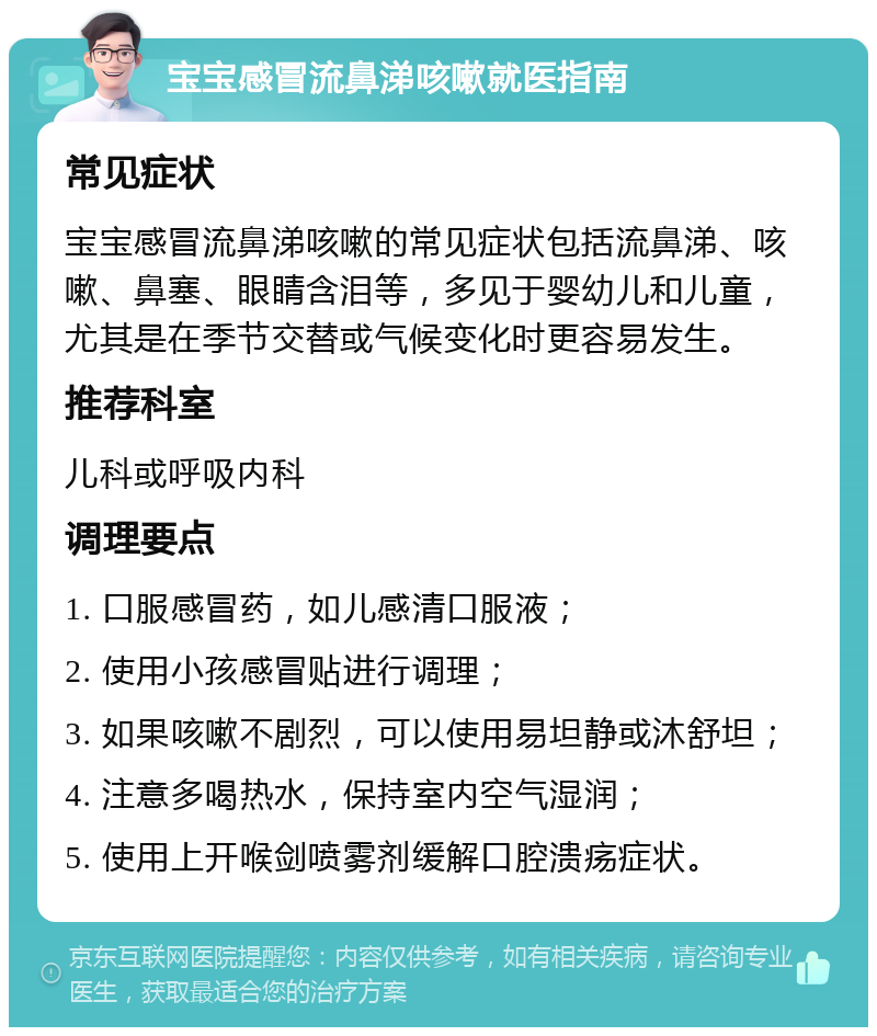 宝宝感冒流鼻涕咳嗽就医指南 常见症状 宝宝感冒流鼻涕咳嗽的常见症状包括流鼻涕、咳嗽、鼻塞、眼睛含泪等，多见于婴幼儿和儿童，尤其是在季节交替或气候变化时更容易发生。 推荐科室 儿科或呼吸内科 调理要点 1. 口服感冒药，如儿感清口服液； 2. 使用小孩感冒贴进行调理； 3. 如果咳嗽不剧烈，可以使用易坦静或沐舒坦； 4. 注意多喝热水，保持室内空气湿润； 5. 使用上开喉剑喷雾剂缓解口腔溃疡症状。