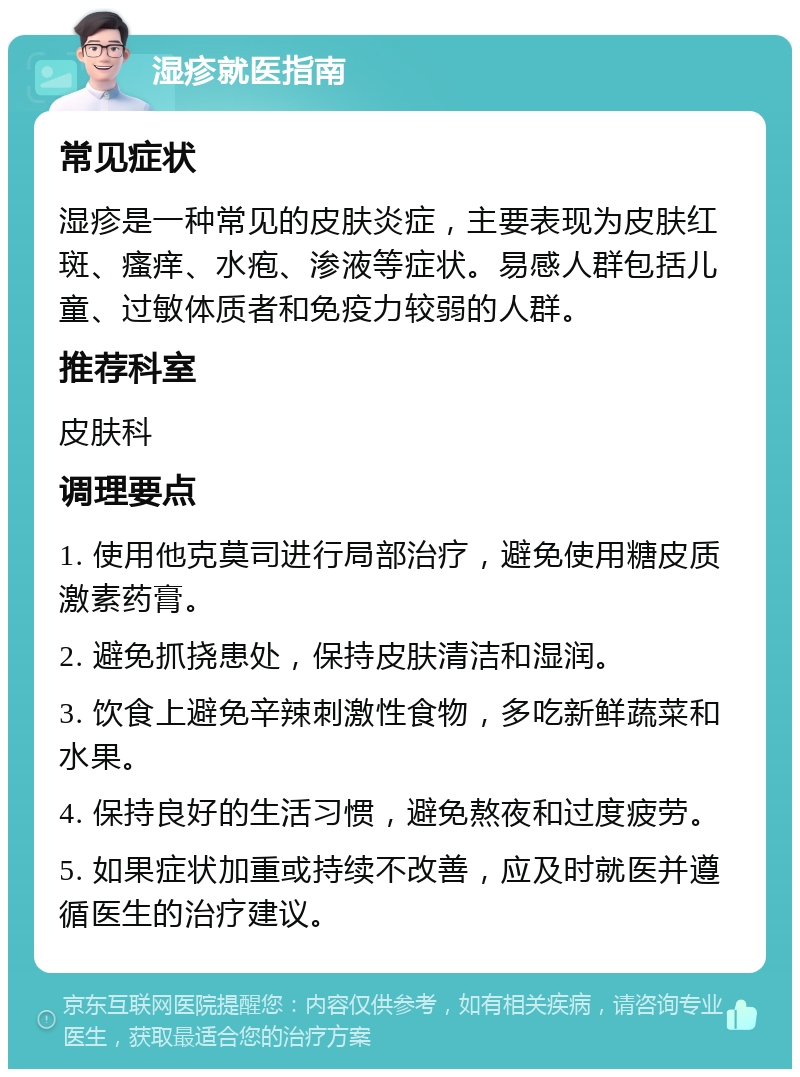 湿疹就医指南 常见症状 湿疹是一种常见的皮肤炎症，主要表现为皮肤红斑、瘙痒、水疱、渗液等症状。易感人群包括儿童、过敏体质者和免疫力较弱的人群。 推荐科室 皮肤科 调理要点 1. 使用他克莫司进行局部治疗，避免使用糖皮质激素药膏。 2. 避免抓挠患处，保持皮肤清洁和湿润。 3. 饮食上避免辛辣刺激性食物，多吃新鲜蔬菜和水果。 4. 保持良好的生活习惯，避免熬夜和过度疲劳。 5. 如果症状加重或持续不改善，应及时就医并遵循医生的治疗建议。