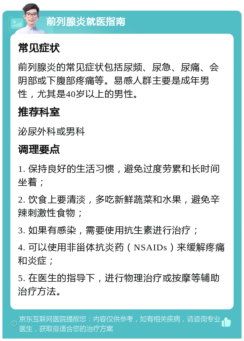 前列腺炎就医指南 常见症状 前列腺炎的常见症状包括尿频、尿急、尿痛、会阴部或下腹部疼痛等。易感人群主要是成年男性，尤其是40岁以上的男性。 推荐科室 泌尿外科或男科 调理要点 1. 保持良好的生活习惯，避免过度劳累和长时间坐着； 2. 饮食上要清淡，多吃新鲜蔬菜和水果，避免辛辣刺激性食物； 3. 如果有感染，需要使用抗生素进行治疗； 4. 可以使用非甾体抗炎药（NSAIDs）来缓解疼痛和炎症； 5. 在医生的指导下，进行物理治疗或按摩等辅助治疗方法。